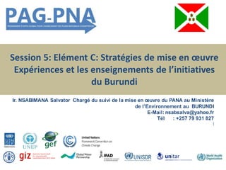 Session 5: Elément C: Stratégies de mise en œuvre
Expériences et les enseignements de l’initiatives
du Burundi
Ir. NSABIMANA Salvator Chargé du suivi de la mise en œuvre du PANA au Ministère
de l’Environnement au BURUNDI
E-Mail: nsabsalva@yahoo.fr
Tél : +257 79 931 827
[
 