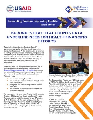 BURUNDI’S HEALTH ACCOUNTS DATA
UNDERLINE NEED FOR HEALTH FINANCING
REFORMS
Faced with a double burden of disease, Burundi’s
government is grappling with how to address growing
demand for health care. At the same time, the government
is working to balance financial constraints, rising costs, and
limited resources. Policymakers need access to the reliable
data to make well-informed decisions to raise sufficient
funds for the health sector, allocate them according to
need, and manage the burden of health costs on
households.
Health Accounts can help. Health Accounts (HA) use an
internationally-recognized framework known as the
System of Health Accounts 2011 (SHA 2011) to measure
the amount of funds spent on health in a given year and
how those funds are allocated. In particular, Health
Accounts reveal:
 who receives funding for health;
 who spends the received funds and through which
types of providers;
 what goods and services are purchased with the
funds; and
 which diseases or health conditions receive the
most health spending.
For more than a year, the Health Finance and Governance
Project (HFG) has worked closely with Burundi’s Health
Accounts team to build their capacity to use HA and the
SHA 2011 framework. The team is housed in in the
Planning Unit of the Ministry of Health and Fight Against
HIV/AIDS (MSPLS). As a result, MSPLS now has the
expertise to produce HAs going forward with minimal
external assistance.
The Director of the Planning and M&E Department
of MSPLS, Mr. Sublime Nkindi, observed “Health
Accounts are an important tool to understand
the financing available for health as Burundi
introduces reforms to achieve Universal
Health Coverage. Health Accounts
should be promoted at the highest
political levels to help inform
national strategies.”
In April, 2015, MSPLS
completed a new round of
Health Accounts (2012-2013)
and presented the results at the
Annual Health Sector Review.
Over 100 participants, including
Burundi’s Minister of Health, NGOs,
and civil society organizations engaged in
Dr. Longin Gashubije, former Director General of Planning, MSPLS,
presents the results of the 2012 and 2013 Health Accounts.
 