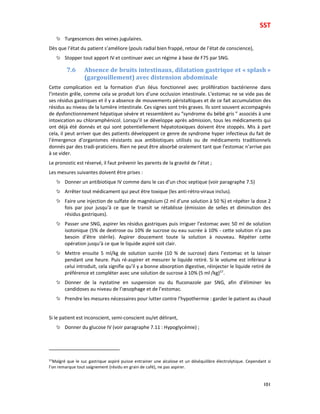 SST
101
Turgescences des veines jugulaires.
Dès que l’état du patient s’améliore (pouls radial bien frappé, retour de l’état de conscience),
Stopper tout apport IV et continuer avec un régime à base de F75 par SNG.
7.6 Absence de bruits intestinaux, dilatation gastrique et « splash »
(gargouillement) avec distension abdominale
Cette complication est la formation d’un iléus fonctionnel avec prolifération bactérienne dans
l’intestin grêle, comme cela se produit lors d’une occlusion intestinale. L’estomac ne se vide pas de
ses résidus gastriques et il y a absence de mouvements péristaltiques et de ce fait accumulation des
résidus au niveau de la lumière intestinale. Ces signes sont très graves. Ils sont souvent accompagnés
de dysfonctionnement hépatique sévère et ressemblent au “syndrome du bébé gris ” associés à une
intoxication au chloramphénicol. Lorsqu’il se développe après admission, tous les médicaments qui
ont déjà été donnés et qui sont potentiellement hépatotoxiques doivent être stoppés. Mis à part
cela, il peut arriver que des patients développent ce genre de syndrome hyper infectieux du fait de
l’émergence d’organismes résistants aux antibiotiques utilisés ou de médicaments traditionnels
donnés par des tradi-praticiens. Rien ne peut être absorbé oralement tant que l’estomac n’arrive pas
à se vider.
Le pronostic est réservé, il faut prévenir les parents de la gravité de l’état ;
Les mesures suivantes doivent être prises :
Donner un antibiotique IV comme dans le cas d’un choc septique (voir paragraphe 7.5)
Arrêter tout médicament qui peut être toxique (les anti-rétro-viraux inclus).
Faire une injection de sulfate de magnésium (2 ml d’une solution à 50 %) et répéter la dose 2
fois par jour jusqu’à ce que le transit se rétablisse (émission de selles et diminution des
résidus gastriques).
Passer une SNG, aspirer les résidus gastriques puis irriguer l’estomac avec 50 ml de solution
isotonique (5% de dextrose ou 10% de sucrose ou eau sucrée à 10% - cette solution n’a pas
besoin d’être stérile). Aspirer doucement toute la solution à nouveau. Répéter cette
opération jusqu’à ce que le liquide aspiré soit clair.
Mettre ensuite 5 ml/kg de solution sucrée (10 % de sucrose) dans l’estomac et la laisser
pendant une heure. Puis ré-aspirer et mesurer le liquide retiré. Si le volume est inférieur à
celui introduit, cela signifie qu’il y a bonne absorption digestive, réinjecter le liquide retiré de
préférence et compléter avec une solution de sucrose à 10% (5 ml /kg)57
.
Donner de la nystatine en suspension ou du fluconazole par SNG, afin d’éliminer les
candidoses au niveau de l’œsophage et de l’estomac.
Prendre les mesures nécessaires pour lutter contre l’hypothermie : garder le patient au chaud
Si le patient est inconscient, semi-conscient ou/et délirant,
Donner du glucose IV (voir paragraphe 7.11 : Hypoglycémie) ;
57
Malgré que le suc gastrique aspiré puisse entrainer une alcalose et un déséquilibre électrolytique. Cependant si
l’on remarque tout saignement (résidu en grain de café), ne pas aspirer.
 