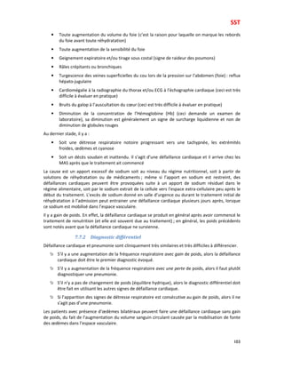 SST
103
• Toute augmentation du volume du foie (c’est la raison pour laquelle on marque les rebords
du foie avant toute réhydratation)
• Toute augmentation de la sensibilité du foie
• Geignement expiratoire et/ou tirage sous costal (signe de raideur des poumons)
• Râles crépitants ou bronchiques
• Turgescence des veines superficielles du cou lors de la pression sur l’abdomen (foie) : reflux
hépato-jugulaire
• Cardiomégalie à la radiographie du thorax et/ou ECG à l’échographie cardiaque (ceci est très
difficile à évaluer en pratique)
• Bruits du galop à l’auscultation du cœur (ceci est très difficile à évaluer en pratique)
• Diminution de la concentration de l’Hémoglobine (Hb) (ceci demande un examen de
laboratoire), sa diminution est généralement un signe de surcharge liquidienne et non de
diminution de globules rouges
Au dernier stade, il y a :
• Soit une détresse respiratoire notoire progressant vers une tachypnée, les extrémités
froides, œdèmes et cyanose
• Soit un décès soudain et inattendu. Il s’agit d’une défaillance cardiaque et il arrive chez les
MAS après que le traitement ait commencé
La cause est un apport excessif de sodium soit au niveau du régime nutritionnel, soit à partir de
solutions de réhydratation ou de médicaments ; même si l’apport en sodium est restreint, des
défaillances cardiaques peuvent être provoquées suite à un apport de sodium résiduel dans le
régime alimentaire, soit par le sodium extrait de la cellule vers l’espace extra-cellulaire peu après le
début du traitement. L’excès de sodium donné en salle d’urgence ou durant le traitement initial de
réhydratation à l’admission peut entrainer une défaillance cardiaque plusieurs jours après, lorsque
ce sodium est mobilisé dans l’espace vasculaire.
Il y a gain de poids. En effet, la défaillance cardiaque se produit en général après avoir commencé le
traitement de renutrition (et elle est souvent due au traitement) ; en général, les poids précédents
sont notés avant que la défaillance cardiaque ne survienne.
7.7.2 Diagnostic différentiel
Défaillance cardiaque et pneumonie sont cliniquement très similaires et très difficiles à différencier.
S’il y a une augmentation de la fréquence respiratoire avec gain de poids, alors la défaillance
cardiaque doit être le premier diagnostic évoqué.
S’il y a augmentation de la fréquence respiratoire avec une perte de poids, alors il faut plutôt
diagnostiquer une pneumonie.
S’il n’y a pas de changement de poids (équilibre hydrique), alors le diagnostic différentiel doit
être fait en utilisant les autres signes de défaillance cardiaque.
Si l’apparition des signes de détresse respiratoire est consécutive au gain de poids, alors il ne
s’agit pas d’une pneumonie.
Les patients avec présence d’œdèmes bilatéraux peuvent faire une défaillance cardiaque sans gain
de poids, du fait de l’augmentation du volume sanguin circulant causée par la mobilisation de fonte
des œdèmes dans l’espace vasculaire.
 