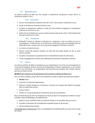 SST
105
7.8 Hypothermie
Les patients souffrant de MAS sont très sensibles à l’hypothermie (température rectale ≤35,5oC ou
température axillaire ≤ 35oC).
7.8.1 Prévention
Assurer une température ambiante entre 28° et 32° C dans la pièce, notamment la nuit ;
Garder les fenêtres et les portes fermées la nuit ;
Surveiller la température ambiante à l’aide d’un thermomètre enregistrant la température
maximum et minimum au mur ;
Utiliser des lits d’adultes pour que les enfants dorment près de leur mère. Il faut évidemment
avoir des couvertures en stock.
7.8.2 Traitement
Réchauffer l’enfant en utilisant la technique du « kangourou » pour les enfants qui ont un
accompagnant. L’enfant est mis sur le thorax de la mère peau à peau et envelopper dans les
habits de la mère ; et pour celui qui n’a pas d’accompagnant il faut bien le recouvrir ;
Lui mettre un bonnet de laine ;
Donner à boire des boissons chaudes à la mère (de l’eau plate chaude, du thé ou autre
boisson chaude) ;
Surveiller la température corporelle durant le réchauffement toutes les 30 minutes ;
Traiter l’hypoglycémie et donner des antibiotiques de première et deuxième intention.
7.9 Fièvre
Les enfants souffrant de MAS ne répondent pas aux antipyrétiques. De ce fait, les accompagnants et
le personnel hospitalier donnent souvent des antipyrétiques de façon inappropriée, ce qui conduit
souvent à une intoxication. Les antipyrétiques sont beaucoup plus toxiques chez l’enfant malnutri
que chez un enfant normal.
NE PAS donner d’aspirine ou de paracétamol chez les patients souffrant de MAS au SST.
Pour une fièvre modérée, jusqu’à 38,5°C de température rectale ou 38,0°C de température axillaire :
NE PAS traiter ;
Continuer le traitement systématique ;
Découvrir l’enfant (enlever les couvertures, le bonnet et la plupart des habits) et le garder
dans un endroit bien ventilé ;
Donner à boire ;
Vérifier s’il n’a pas de paludisme et rechercher toute forme d’infection.
Pour une fièvre de plus de 39°C de température rectale (ou 38,5°C de température axillaire), lorsque
le patient risque de développer une hyperthermie :
Mettre un tissu mouillé/humide sur la tête de l’enfant, le ré-humidifier dès qu’il est sec ;
Surveiller la diminution de la température corporelle toutes les 30 minutes ;
Donner abondamment à boire,
Si la température ne diminue pas, faire un enveloppement humide/mouillé qui couvre tout le corps
de l’enfant.
 