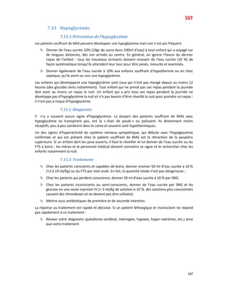 SST
107
7.11 Hypoglycémie
7.11.1 Prévention de l’hypoglycémie
Les patients souffrant de MAS peuvent développer une hypoglycémie mais ceci n’est pas fréquent.
Donner de l’eau sucrée 10% (10gr de sucre dans 100ml d’eau) à tout enfant qui a voyagé sur
de longues distances, dès son arrivée au centre. En général, on ignore l’heure du dernier
repas de l’enfant : tous les nouveaux arrivants doivent recevoir de l’eau sucrée (10 %) de
façon systématique lorsqu’ils attendent leur tour pour être pesés, mesurés et examinés.
Donner également de l’eau sucrée à 10% aux enfants souffrant d’hypothermie ou en choc
septique, qu’ils aient ou non une hypoglycémie.
Les enfants qui développent une hypoglycémie sont ceux qui n’ont pas mangé depuis au moins 12
heures (des glucides lents notamment). Tout enfant qui ne prend pas ses repas pendant la journée
doit avoir au moins un repas la nuit. Un enfant qui a pris tous ses repas pendant la journée ne
développe pas d’hypoglycémie la nuit et n’a pas besoin d’être réveillé la nuit pour prendre un repas :
il n’est pas à risque d’hypoglycémie.
7.11.2 Diagnostic
Il n’y a souvent aucun signe d’hypoglycémie. La plupart des patients souffrant de MAS avec
hypoglycémie ne transpirent pas, ont la « chair de poule » ou palissent. Ils deviennent moins
réceptifs, peu à peu sombrent dans le coma et souvent sont hypothermiques.
Un des signes d’hyperactivité du système nerveux sympathique, qui débute avec l’hypoglycémie
confirmée et qui est présent chez le patient souffrant de MAS est la rétraction de la paupière
supérieure. Si un enfant dort les yeux ouverts, il faut le réveiller et lui donner de l’eau sucrée ou du
F75 à boire ; les mères et le personnel médical doivent connaitre ce signe et le rechercher chez les
enfants notamment la nuit.
7.11.3 Traitement
Chez les patients conscients et capables de boire, donner environ 50 ml d’eau sucrée à 10 %
(≈5 à 10 ml/kg) ou du F75 par voie orale. En fait, la quantité totale n’est pas dangereuse ;
Chez les patients qui perdent conscience, donner 50 ml d’eau sucrée à 10 % par SNG.
Chez les patients inconscients ou semi-conscients, donner de l’eau sucrée par SNG et du
glucose en une seule injection IV (≈ 5 ml/kg de solution à 10 %, des solutions plus concentrées
causent des thromboses et ne doivent pas être utilisées)
Mettre sous antibiotiques de première et de seconde intention.
La réponse au traitement est rapide et décisive. Si un patient léthargique et inconscient ne répond
pas rapidement à ce traitement :
Réviser votre diagnostic (paludisme cérébral, méningite, hypoxie, hyper-natrémie, etc.) ainsi
que votre traitement
 