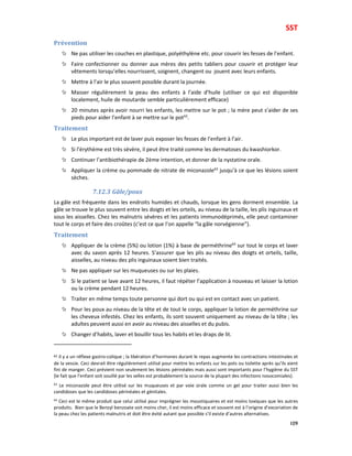 SST
109
Prévention
Ne pas utiliser les couches en plastique, polyéthylène etc. pour couvrir les fesses de l’enfant.
Faire confectionner ou donner aux mères des petits tabliers pour couvrir et protéger leur
vêtements lorsqu’elles nourrissent, soignent, changent ou jouent avec leurs enfants.
Mettre à l’air le plus souvent possible durant la journée.
Masser régulièrement la peau des enfants à l’aide d’huile (utiliser ce qui est disponible
localement, huile de moutarde semble particulièrement efficace)
20 minutes après avoir nourri les enfants, les mettre sur le pot ; la mère peut s’aider de ses
pieds pour aider l’enfant à se mettre sur le pot62
.
Traitement
Le plus important est de laver puis exposer les fesses de l’enfant à l’air.
Si l’érythème est très sévère, il peut être traité comme les dermatoses du kwashiorkor.
Continuer l’antibiothérapie de 2ème intention, et donner de la nystatine orale.
Appliquer la crème ou pommade de nitrate de miconazole63
jusqu’à ce que les lésions soient
sèches.
7.12.3 Gâle/poux
La gâle est fréquente dans les endroits humides et chauds, lorsque les gens dorment ensemble. La
gâle se trouve le plus souvent entre les doigts et les orteils, au niveau de la taille, les plis inguinaux et
sous les aisselles. Chez les malnutris sévères et les patients immunodéprimés, elle peut contaminer
tout le corps et faire des croûtes (c’est ce que l’on appelle “la gâle norvégienne”).
Traitement
Appliquer de la crème (5%) ou lotion (1%) à base de perméthrine64
sur tout le corps et laver
avec du savon après 12 heures. S’assurer que les plis au niveau des doigts et orteils, taille,
aisselles, au niveau des plis inguinaux soient bien traités.
Ne pas appliquer sur les muqueuses ou sur les plaies.
Si le patient se lave avant 12 heures, il faut répéter l’application à nouveau et laisser la lotion
ou la crème pendant 12 heures.
Traiter en même temps toute personne qui dort ou qui est en contact avec un patient.
Pour les poux au niveau de la tête et de tout le corps, appliquer la lotion de perméthrine sur
les cheveux infestés. Chez les enfants, ils sont souvent uniquement au niveau de la tête ; les
adultes peuvent aussi en avoir au niveau des aisselles et du pubis.
Changer d’habits, laver et bouillir tous les habits et les draps de lit.
62 Il y a un réflexe gastro-colique ; la libération d’hormones durant le repas augmente les contractions intestinales et
de la vessie. Ceci devrait être régulièrement utilisé pour mettre les enfants sur les pots ou toilette après qu’ils aient
fini de manger. Ceci prévient non seulement les lésions périnéales mais aussi sont importants pour l’hygiène du SST
(le fait que l’enfant soit souillé par les selles est probablement la source de la plupart des infections nosocomiales).
63
Le miconazole peut être utilisé sur les muqueuses et par voie orale comme un gel pour traiter aussi bien les
candidoses que les candidoses périnéales et génitales.
64
Ceci est le même produit que celui utilisé pour imprégner les moustiquaires et est moins toxiques que les autres
produits. Bien que le Benzyl benzoate soit moins cher, il est moins efficace et souvent est à l’origine d’excoriation de
la peau chez les patients malnutris et doit être évité autant que possible s’il existe d’autres alternatives.
 