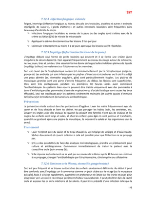 SST
110
7.12.4 Infection fongique cutanée
Teigne, intertrigo (infection fongique au niveau des plis des testicules, aisselles et autres « endroits
imprégnés de sueur »), « pieds d’athlète » et autres infections localisées sont fréquentes dans
beaucoup d’endroits du corps.
Infections fongiques localisées au niveau de la peau ou des ongles sont traitées avec de la
crème ou lotion (2%) de nitrate de miconazole
Appliquer la crème directement sur les lésions 2 fois par jour
Continuer le traitement au moins 7 à 10 jours après que les lésions soient résorbées
7.12.5 Impétigo (Infection bactérienne de la peau)
L’impétigo débute sous forme de petits boutons qui éclatent et il se forme une croûte jaune
irrégulière de sérum desséché. Ceci apparait fréquemment au niveau du visage autour de la bouche,
nez ou joues, bras et jambes. Une seconde forme donne de larges bulles indolores pleines de liquide
(impétigo bulleux) normalement sur l’abdomen ou les membres.
Ceci est causé par le Staphylocoque aureus (et occasionnellement par le Streptocoque pyogène,
groupe A). Les endroits qui sont infectés par les piqûres d’insectes et écorchures ou là où il y a déjà
une peau abimée (ex. stomatite angulaire, gâle) sont particulièrement fragiles. Les piqûres de
moustiques grattées sont une porte d’entrée fréquente. Au début, les lésions sont superficielles.
Elles sont très contagieuses pendant les premières 48 heures après avoir commencé
l’antibiothérapie. Les patients bien nourris peuvent être traités uniquement avec des pommades à
base d’antibiotiques (les pommades à base de mupirocine ou d’acide fusidique sont toutes les deux
efficaces), ceci est inadéquat pour les patients sévèrement malnutris (et autres causes d’immuno
déficiences) et le traitement demande une antibiothérapie.
Prévention
La prévention réside surtout dans les précautions d’hygiène. Laver les mains fréquemment avec du
savon et de l’eau chaude et bien les sécher. Ne pas partager les habits lavés, les serviettes, etc.
Couper les ongles avec des ciseaux de qualité (la plupart des familles n’ont pas de ciseaux et les
ongles des enfants sont longs et sales, et chez les enfants plus âgés ils sont pointus et tranchants,
quand ils se grattent après une piqûre de moustique, ils inoculent la saleté et les organismes sous la
peau).
Traitement
Laver l’endroit avec du savon et de l’eau chaude ou un mélange de vinaigre et d’eau chaude.
Sécher doucement et couvrir la lésion si cela est possible pour que l’infection ne se propage
pas.
S’il y a des possibilités de faire des analyses microbiologiques, prendre un prélèvement pour
culture et antibiogramme. Commencer immédiatement de traiter le patient avec la
cloxacilline orale (voir annexe 26).
Si la réponse au traitement ne se voit pas au niveau de la lésion après 48 heures ou continue
à se propager, changer l’antibiothérapie par l’érythromycine, clindamycine ou céfotaxime
7.12.6 Cancrum oris (Noma, stomatite gangréneuse)
Ceci est peu fréquent et se trouve surtout chez des enfants sévèrement déficients. Au début il peut
être confondu avec l’impétigo car il commence comme un petit ulcère sur le visage (ou la muqueuse
buccale). Mais il s’élargit rapidement, augmente en profondeur et s’étale sur les lèvres et joues pour
progresser vers un ulcère nécrotique pénétrant d’odeur nauséabonde. Il peut pénétrer dans la cavité
orale et exposer les os de la mâchoire et des dents. Il peut être précédé d’une infection telle que la
 