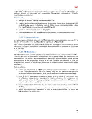 SST
111
rougeole ou l’herpès. La première cause est probablement due à une infection synergique avec des
bactéries aérobies et anaérobies (ex. : streptocoque hémolytique, entérobactérie, klebsiella,
staphylocoque, candida, etc.).
Traitement
Nettoyer les lésions et prendre soin de l’hygiène buccale
Faire une antibiothérapie de 2ème intention. Si disponible, donner de la clindamycine (3–10
mg/kg 4 fois par jour; si l’enfant pèse moins de 10 kg, la dose minimum journalière est de
37,5 mg x 3, la dose maximum journalière de 450 mg x 4)
Ajouter du métronidazole à raison de 10mg/kg/jour
La chirurgie ne doit pas être tentée avant un rétablissement total sur le plan nutritionnel.
7.13 Autres conditions
Les patients peuvent d’abord présenter une MAS, malgré d’autres maladies sous-jacentes. Dès le
début, il convient de les traiter tout d’abord selon le protocole MAS standard.
Ceux qui ne répondent pas à ce traitement nécessitent des investigations complémentaires afin de
trouver des causes sous-jacentes (voir Paragraphe 8 : Echec de réponse au traitement et Paragraphe
7.16. VIH/SIDA).
7.14 Médicaments
Il faut être très prudent lors de la prescription de médicaments pour les patients souffrant de MAS.
La plupart des doses de médicaments recommandées pour un enfant normal sont soit toxiques, soit
inefficaces chez ces patients. Les médicaments qui affectent le système nerveux central (tels les
antiémétiques), le foie, le pancréas, le rein, la fonction cardiaque ou intestinale et ceux qui
provoquent une anorexie ne devraient pas être utilisés ou uniquement dans des circonstances très
spécifiques.
Il est conseillé de :
Commencer le traitement de la MAS sur au moins plus d’une semaine pour les maladies qui
ne sont pas rapidement létales (par ex : le VIH SIDA, jusqu’à ce que le traitement nutritionnel
rétablisse le métabolisme du patient), avant que les doses standards ne soient administrées.
Eviter de donner beaucoup de médicaments, jusqu’à ce qu’on soit sûr de leur innocuité pour
les MAS, et leur dosage doit être ajusté pour les états de malnutrition. Des médicaments tels
que le paracétamol sont inefficaces pour la plupart des patients souffrant de MAS et peuvent
causer de sérieux dommages hépatiques.
Réduire les doses de médicaments, si ceux-ci n’ont pas été testés chez les patients souffrant
de MAS.
Donner des doses normales aux patients en Phase de Réhabilitation ou en STA ou qui ont des
degrés moindres de malnutrition.
 