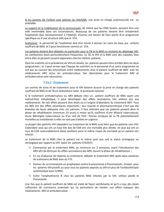 SST
113
Si les parents de l’enfant sont atteints du VIH/SIDA, une prise en charge psychosociale est un
préalable.
Le support et la mobilisation de la communauté, de même que les ONG locales, peuvent être une
aide inestimable dans ces circonstances. Beaucoup de ces patients doivent être initialement
hospitalisés (pas nécessairement à l’hôpital), d’autres ont besoin de faire partie d’un programme
spécifique ou d’une structure telle que le STA.
Orphelinat : le personnel de l’orphelinat doit être formé à donner les soins de base aux enfants
souffrant de MAS et il peut fonctionner comme un STA.
Les patients doivent être dépistés en particulier pour la TB et la MAS au moment du dépistage VIH,
les coïnfections étant particulièrement fréquentes. La TB, le VIH et la MAS sont des maladies liées
entre elles et peuvent souvent apparaitre chez les mêmes patients.
Dans les endroits où la prévalence du VIH est élevée, les patients peuvent être enrôlés dans les deux
programmes ; or il peut arriver que l’équipe de nutrition ou le personnel d’un autre programme ne
soit pas au courant des interactions entre médicaments chez le patient souffrant de MAS avec les
médicaments ARV et/ou les antituberculeux. Des alternatives pour le traitement ARV et
antituberculeux sont nécessaires.
7.16.2 Traitement
Les centres de soins et de traitement pour le VIH doivent assurer la prise en charge des patients
souffrant de MAS et de TB en ambulatoire selon le protocole national.
Si le traitement antituberculeux ou ARV débute chez un patient souffrant de MAS ayant une
malnutrition métabolique, il peut développer des effets secondaires très sévères dus aux
médicaments. De tels effets peuvent être létals ou à l’origine d’abandons du traitement ARV. Tous
les ARV ont des effets secondaires importants : leur toxicité et pharmacocinétique n’ont pas été
évaluées de façon adéquate chez ces patients. Il faut attendre que ces patients passent dans la
phase de réhabilitation (minimum 14 jours) à moins qu’ils souffrent d’une Miliaire tuberculeuse,
d’une Méningite tuberculeuse ou d’un mal de Pott : formes cliniques de la TB potentiellement
mortelles ou invalidantes si elles ne sont pas traitées en urgence.
La plupart des patients VIH répondent au traitement de la MAS aussi bien que les patients sans VIH.
Cependant ceux qui ont un taux très bas de CD4 ont une mortalité plus élevée et ceux qui ont un
taux de CD4 raisonnablement élevé semblent avoir le même risque de mortalité qu’un patient non
infecté.
Le traitement de la MAS chez le patient est le même quel que soit le statut virologique ou
sérologique par rapport au VIH (pour les patients STA/SST).
Commencer par le traitement MAS, au minimum sur 2 semaines, avant l’introduction des
ARV afin de diminuer les effets secondaires des ARV, durant la phase de réhabilitation. ;
En cas d’absence de réponse au traitement, débuter le traitement ARV après deux semaines
de traitement de MAS avec du F75.
Donner du co-trimoxazole en prophylaxie contre la pneumonie à Pneumocystis Jiroveci pour
les patients VIH positifs ou pour tous les patients exposés au VIH en plus de l’antibiothérapie
systématique pour la MAS.
Eviter l’amphotéricine B chez les patients MAS infectés par le VIH. Utiliser plutôt le
Fluconazole.
Une fois que le patient souffrant de MAS est traité de façon satisfaisante et qu’il a reçu des doses
suffisantes de nutriments essentiels qui lui permettent de résister aux effets toxiques des
médicaments ARV et antituberculeux :
 