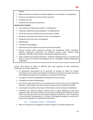 SST
115
patient)
Balance imprécise et non fiable (ou pesées irrégulières et non reportées sur le graphique)
F75 non ou mal préparé ou donner de façon incorrecte
Insuffisance de suivi
Insuffisance de motivation du personnel
CAUSES LIEES AU PATIENT
Une complication médicale (voir section 7 : Complications)
Toxicité des médicaments (voir paragraphe 7.14. Médicaments)
Volume de nourriture insuffisant (critères pour poser une SNG)
Nourriture consommée par les frères et sœurs ou accompagnant
Partage de la nourriture avec l’accompagnant
Malabsorption
Traumatisme psychologique
Rumination (et autres types de traumatisme psychosocial sévère)
Infection d’origine virale, bactérienne résistante aux antibiotiques utilisés, candidoses,
diarrhées, dysenteries, pneumonies, TB, infections urinaires, otites moyenne aiguë,
paludismes, VIH/SIDA, schistosomiases, leishmanioses, hépatites/cirrhoses.
Autres maladies sous-jacentes importantes : anomalies congénitales (par ex : le syndrome de
Down ou trisomie 21), atteintes neurologiques (par ex : hémiplégie), maladies métaboliques
congénitales.
Lorsque l’état clinique du patient se détériore après avoir progressé de façon satisfaisante
initialement, ceci est dû en général à :
Un déséquilibre électrolytique dû en particulier au passage du sodium du système
intracellulaire vers le système extracellulaire entrainant une expansion du liquide circulant et
par conséquent provoquant une surcharge ou un syndrome de renutrition.
Le dosage ou l’utilisation inappropriée de médicaments chez le malnutri.
L’inhalation de produits thérapeutiques
Une infection aiguë contractée d’un autre patient dans le centre (c’est ce que l’on appelle les
infections « nosocomiales ») ou après la visite d’un parent ou d’un membre de la famille.
La réactivation du système immunitaire et inflammatoire, lors de la phase de réhabilitation.
L’utilisation d’un nutriment limitant insuffisant dans le régime diététique, du fait d’une
croissance rapide. Ceci est peu fréquent avec les produits thérapeutiques modernes (F 100 et
ATPE), mais cela peut arriver avec des produits fabriqués localement ou avec l’introduction
« d’autres produits thérapeutiques », ou lorsque l’accompagnant partage son repas avec le
patient (voir paragraphe 7.15. Syndrome de Renutrition).
8.3 Conduites à tenir – Traitement
Noter sur la fiche de suivi le diagnostic et référer le patient à un médecin expérimenté ;
 