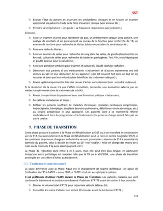 SST
116
Evaluer l’état du patient en analysant les antécédents cliniques et en faisant un examen
approfondi du patient à l’aide de la fiche d’examen clinique (voir annexe 16) ;
Prendre sa température – son pouls – sa fréquence respiratoire avec précision ;
Si besoin,
Faire un examen d’urine pour recherche de pus, un prélèvement sanguin avec culture, une
analyse de crachats et un prélèvement au niveau de la trachée pour recherche de TB, un
examen de la rétine pour recherche de tâches tuberculeuses dans la semi-obscurité ;
Faire une radio du thorax ;
Faire un examen de selles pour recherche de sang dans les selles, de giardia (trophozoïtes ou
kystes) ; culture de selles pour recherche de bactéries pathogènes. Test VIH, tests hépatiques
et goutte épaisse pour le paludisme ;
Faire une ponction lombaire pour examen et culture du liquide céphalo-rachidien ;
Demander aux parents si des médicaments traditionnels et d’autres traitements ont été
utilisés au SST et leur demander de les apporter (ceci est souvent fait dans un but de les
rassurer et pour que leur enfant puisse bénéficier du traitement adéquat) ;
Revoir systématiquement la liste des causes d’échec au traitement (voir : encadré ci-dessus).
Si la résolution de la cause n’a pas d’effets immédiats, demander une évaluation externe par un
médecin expérimenté dans le traitement de la MAS.
Revoir la supervision du personnel avec une formation pratique si nécessaire ;
Re-calibrer les balances et toises ;
Référer les patients souffrant de maladies chroniques (maladies cardiaques congénitales,
hydrocéphalie, hémiplégie, dysplasie broncho-pulmonaire, défaillance rénale chronique, etc.)
au service pédiatrique le plus approprié. Ces patients sont à ce moment-là référer
médicalement hors du programme et le traitement et la prise en charge seront faits par un
autre service.
9. PHASE DE TRANSITION
Cette phase prépare le patient à la Phase de Réhabilitation au SST ou à son transfert en ambulatoire
vers le STA. Occasionnellement, la Phase de Réhabilitation peut se faire en centre hospitalier (SST), si
les conditions de prise en charge en ambulatoire ne sont pas réunies : absence de STA à proximité du
domicile du patient, celui-ci décide de rester au SST (voir section : Prise en charge des moins de 6
mois ou de moins de 3 kg avec accompagnant, etc.)
La Phase de Transition dure entre 1 et 5 jours, mais elle peut être plus longue, en particulier
lorsqu’une autre pathologie est associée telle que la TB ou le VIH/SIDA ; une phase de transition
prolongée est un critère d’échec au traitement.
9.1. Traitement nutritionnel
La seule différence avec la Phase Aiguë est le changement de régime diététique : on passe de
l’utilisation du F75 à l’ATPE – ou au F100, si l’ATPE n’est pas accepté par le patient.
Il est préférable d’utiliser l’ATPE durant la Phase de Transition. Les patients malades qui vont
continuer le traitement en ambulatoire doivent s’habituer à l’ATPE avant de rentrer à leur domicile.
Donner le volume total d’ATPE pour la journée selon le tableau 16 ;
Conseiller à la mère d’allaiter son enfant 30 minutes avant de lui donner l’ATPE ;
 