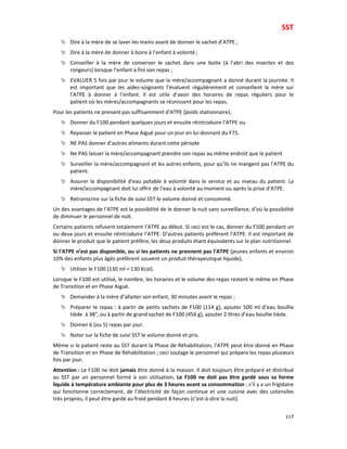 SST
117
Dire à la mère de se laver les mains avant de donner le sachet d’ATPE ;
Dire à la mère de donner à boire à l’enfant à volonté ;
Conseiller à la mère de conserver le sachet dans une boite (à l’abri des insectes et des
rongeurs) lorsque l’enfant a fini son repas ;
EVALUER 5 fois par jour le volume que la mère/accompagnant a donné durant la journée. Il
est important que les aides-soignants l’évaluent régulièrement et conseillent la mère sur
l’ATPE à donner à l’enfant. Il est utile d’avoir des horaires de repas réguliers pour le
patient où les mères/accompagnants se réunissent pour les repas.
Pour les patients ne prenant pas suffisamment d’ATPE (poids stationnaire),
Donner du F100 pendant quelques jours et ensuite réintroduire l’ATPE ou
Repasser le patient en Phase Aiguë pour un jour en lui donnant du F75.
NE PAS donner d’autres aliments durant cette période
Ne PAS laisser la mère/accompagnant prendre son repas au même endroit que le patient
Surveiller la mère/accompagnant et les autres enfants, pour qu’ils ne mangent pas l’ATPE du
patient.
Assurer la disponibilité d’eau potable à volonté dans le service et au niveau du patient. La
mère/accompagnant doit lui offrir de l’eau à volonté au moment ou après la prise d’ATPE.
Retranscrire sur la fiche de suivi SST le volume donné et consommé.
Un des avantages de l’ATPE est la possibilité de le donner la nuit sans surveillance, d’où la possibilité
de diminuer le personnel de nuit.
Certains patients refusent totalement l’ATPE au début. Si ceci est le cas, donner du F100 pendant un
ou deux jours et ensuite réintroduire l’ATPE. D’autres patients préfèrent l’ATPE. Il est important de
donner le produit que le patient préfère, les deux produits étant équivalents sur le plan nutritionnel.
Si l’ATPE n’est pas disponible, ou si les patients ne prennent pas l’ATPE (jeunes enfants et environ
10% des enfants plus âgés préfèrent souvent un produit thérapeutique liquide),
Utiliser le F100 (130 ml = 130 Kcal).
Lorsque le F100 est utilisé, le nombre, les horaires et le volume des repas restent le même en Phase
de Transition et en Phase Aiguë.
Demander à la mère d’allaiter son enfant, 30 minutes avant le repas ;
Préparer le repas : à partir de petits sachets de F100 (114 g), ajouter 500 ml d’eau boullie
tiède à 38°, ou à partir de grand sachet de F100 (456 g), ajouter 2 litres d’eau boullie tiède.
Donner 6 (ou 5) repas par jour.
Noter sur la fiche de suivi SST le volume donné et pris.
Même si le patient reste au SST durant la Phase de Réhabilitation, l’ATPE peut être donné en Phase
de Transition et en Phase de Réhabilitation ; ceci soulage le personnel qui prépare les repas plusieurs
fois par jour.
Attention : Le F100 ne doit jamais être donné à la maison. Il doit toujours être préparé et distribué
au SST par un personnel formé à son utilisation. Le F100 ne doit pas être gardé sous sa forme
liquide à température ambiante pour plus de 3 heures avant sa consommation ; s’il y a un frigidaire
qui fonctionne correctement, de l’électricité de façon continue et une cuisine avec des ustensiles
très propres, il peut être gardé au froid pendant 8 heures (c’est-à-dire la nuit).
 