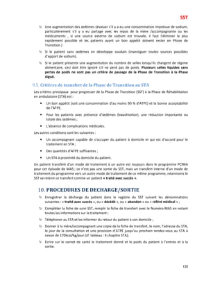 SST
120
Une augmentation des œdèmes (évaluer s’il y a eu une consommation imprévue de sodium,
particulièrement s’il y a eu partage avec les repas de la mère /accompagnante ou les
médicaments , si une source externe de sodium est trouvée, il faut l’éliminer la plus
rapidement possible et les patients ayant un bon appétit doivent rester en Phase de
Transition.)
Si le patient sans œdèmes en développe soudain (investiguer toutes sources possibles
d’apport de sodium).
Si le patient présente une augmentation du nombre de selles lorsqu’ils changent de régime
alimentaire, ceci doit être ignoré s’il ne perd pas de poids. Plusieurs selles liquides sans
pertes de poids ne sont pas un critère de passage de la Phase de Transition à la Phase
Aiguë.
9.5. Critères de transfert de la Phase de Transition au STA
Les critères principaux pour progresser de la Phase de Transition (SST) à la Phase de Réhabilitation
en ambulatoire (STA) est :
• Un bon appétit (soit une consommation d’au moins 90 % d’ATPE) et la bonne acceptabilité
de l’ATPE.
• Pour les patients avec présence d’œdèmes (kwashiorkor), une réduction importante ou
totale des œdèmes ;
• L’absence de complications médicales.
Les autres conditions sont les suivantes :
• Un accompagnant capable de s’occuper du patient à domicile et qui est d’accord pour le
traitement en STA ;
• Des quantités d’ATPE suffisantes ;
• Un STA à proximité du domicile du patient.
Un patient transféré d’un mode de traitement à un autre est toujours dans le programme PCIMA
pour cet épisode de MAS ; ce n’est pas une sortie du SST, mais un transfert interne d’un mode de
traitement du programme vers un autre mode de traitement de ce même programme, néanmoins le
SST va retenir ce transfert comme un patient « traité avec succès ».
10. PROCEDURES DE DECHARGE/SORTIE
Enregistrer la décharge du patient dans le registre du SST suivant les dénominations
suivantes : « traité avec succès », ou « décédé », ou « abandon » ou « référé médical » ;
Compléter la fiche de suivi SST, remplir la fiche de transfert avec le Numéro-MAS en notant
toutes les informations sur le traitement ;
Téléphoner au STA et les informer du retour du patient à son domicile ;
Donner à la mère/accompagnant une copie de la fiche de transfert, le nom, l’adresse du STA,
le jour de la consultation et une provision d’ATPE jusqu’au prochain rendez-vous au STA à
raison de 170kcal/kg/jour (cf. tableau : 4 chapitre STA);
Ecrire sur le carnet de santé le traitement donné et le poids du patient à l’entrée et à la
sortie.
 