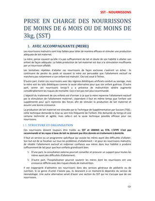 SST - NOURRISSONS
121
PRISE EN CHARGE DES NOURRISSONS
DE MOINS DE 6 MOIS OU DE MOINS DE
3kg, (SST)
1. AVEC ACCOMPAGNANTE (MERE)
Les nourrissons malnutris sont trop faibles pour téter de manière efficace et stimuler une production
adéquate de lait maternel.
La mère, pense souvent qu’elle n’a pas suffisamment de lait et doute de son habilité à allaiter son
enfant de façon adéquate. La faible production de lait maternel est due à la stimulation insuffisante
par un nourrisson affaibli.
Les tentatives répétées d’allaiter ces nourrissons de façon exclusive s’avèrent un échec : ils
continuent de perdre du poids et souvent la mère est persuadée que l’allaitement exclusif ne
marchera pas notamment si son enfant est malnutri. Ceci est voué à l’échec.
D’autre part, traiter ces nourrissons avec des régimes diététiques artificiels conduit au sevrage, mais
la mère voit les laits diététiques comme la seule alternative pour que son enfant guérisse. D’autre
part, sevrer ces nourrissons lorsqu’il y a présence de malnutrition sévère augmente
considérablement les risques de mortalité. Ceci n’est pas non plus recommandé.
L’objectif du traitement de ces enfants est d’arriver à ce que la mère reprenne l’allaitement exclusif
par la stimulation de l’allaitement maternel ; cependant il faut en même temps que l’enfant soit
supplémenté pour qu’il reprenne des forces afin de stimuler la production de lait maternel et
assurer une bonne croissance.
La production de lait maternel est stimulée par la Technique de Supplémentation par Succion (TSS) ;
cette technique demande la mise au sein très fréquente de l’enfant. Elle demande du temps et une
certaine technicité et agilité, mais celle-ci est la seule technique possible efficace pour ces
nourrissons.
1.1. STRUCTURE ET ORGANISATION
Ces nourrissons doivent toujours être traités au SST et JAMAIS au STA. L’ATPE n’est pas
recommandé et les repas à base de lait ne doivent pas être donnés en traitement à domicile.
Il faut un service ou un programme spécifique qui assiste les mères ayant des difficultés d’allaiter.
Son but est de se focaliser sur tous les problèmes d’allaitement – et pour les nourrissons malnutris,
de rétablir l’allaitement exclusif et redonner confiance aux mères dans leur habilité à produire
suffisamment de lait pour que leurs enfants grandissent bien.
D’une part, la consultation externe pourrait conseiller et procurer un support pour toutes les
mères ayant des difficultés d’allaitement;
D’autre part, l’hospitalisation pourrait soutenir les mères dont les nourrissons ont une
croissance difficile avec des risques élevés de malnutrition.
Il est inapproprié d’admettre ces nourrissons dans des services généraux de pédiatrie ou de
nutrition. Si ce genre d’unité n’existe pas, ils devraient à ce moment-là dépendre du service de
néonatalogie. Une autre alternative serait d’avoir une section du SST qui ne s’occupe que de ces
nourrissons.
 