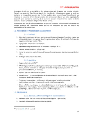 SST - NOURRISSONS
122
Le service : il doit être un peu à l’écart des autres services afin de garder une certaine intimité ;
l’arrivée non annoncée d’un homme devrait être interdite. Les mères doivent pouvoir se sentir en
confiance et ne pas être surprises par l’arrivée soudaine d’un homme lorsqu’elles allaitent. Les
rotations du personnel doivent être annoncées et il est important d’avoir une pièce séparée (salle
d’accueil) pour recevoir les visiteurs, et où les mères puissent rencontrer leur proche en toute
confiance et sans qu’ils soient obligés d’aller dans le service.
Le personnel doit être de préférence féminin et avoir une formation professionnelle sur l’aide et les
conseils pratiques de l’allaitement autant que sur les techniques de soins des services de
néonatalogie et de malnutrition.
1.2. ACTIVITES ET MATERIELS NECESSAIRES
1.2.1. Activités
Admettre le nourrisson : prendre ses mesures anthropométriques et l’examiner, évaluer les
critères d’admission, l’enregistrer dans le registre et sur la fiche de suivi de la Technique de
Supplémentation par Succion (TSS) ;
Expliquer à la mère le but du traitement ;
Prendre en charge les nourrissons en utilisant la Technique de SS ;
Préparer le F100-dilué (135 ml/100 kcal) ;
Former le personnel aux techniques, à la surveillance et au suivi des nourrissons et de leur
mère ;
Décharger le nourrisson et sa mère.
1.2.2. Matériels
• Registre, Fiche de suivi TSS68
;
• Matériel pour la Technique de Supplémentation par Succion (TSS) : SNG Calibre n° 8 et/ou 6,
tasses, matériel nécessaire au nettoyage de la SNG, verre gradué (ne pas utiliser les
graduations de biberon, ni biberon) ;
• Balance avec une précision de 10 g, toise ;
• Alimentation : F100-Dilué ou Aliment Lacté Diététique pour nourrisson (ALD : lait 1ier
Age),
repas pour la mère/accompagnante ;
• Traitement systématique : médicaments nécessaires pour le traitement médical
systématique, nourriture et nutriments pour la mère/accompagnante,
• Divers : affiches murales pour les critères d’admission et de sortie, pour la promotion de
l’allaitement maternel, pour décrire la technique, tableau des volumes de F100-dilué ou ALD
(lait 1er
Age), à donner par classe de poids, pour 8 repas par jour.
1.3. ADMISSION
1.3.1. Mesures Anthropométriques et examen clinique
Prendre le poids avec une balance de précision à 10 g près, l’âge, le sexe ;
Prendre la taille couchée avec une toise de qualité ;
68 Voir annexe 18 : Fiche de suivi de SS
 