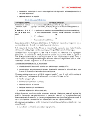 SST - NOURRISSONS
123
Examiner le nourrisson au niveau clinique (rechercher la présence d’œdèmes bilatéraux ou
de signes d’infection) ;
Examiner les seins de la mère.
1.3.2. Critères d’Admission
GROUPE DE PATIENTS CRITERES D’ADMISSION
NOURRISSONS DE MOINS DE
6 MOIS étant allaités
Ou
DE MOINS DE 3 KG ET DE
PLUS DE 6 MOIS étant
allaités
Le nourrisson est trop faible pour téter de façon efficace
(quel que soit son P/T, Poids/Age (P/A) ou autre mesure anthropométrique)
ou
Le nourrisson ne prend pas de poids à domicile (après une série de prise
de poids lors du suivi de la croissance, par ex. changement d’indice P/A)
ou
P/T <-3 Z-score
ou
Présence d’œdèmes bilatéraux
Chacun de ces critères d’admission décrit l’échec de l’allaitement maternel qui ne permet pas au
nourrisson de prendre du poids et de se développer normalement.
De la naissance à 6 mois, l’indice P/A est la mesure la plus appropriée pour évaluer le statut
nutritionnel. A cet âge, ne pas prendre de poids peut être qualifié d’une malnutrition aiguë.
Il existe cependant deux catégories de petits poids de naissance : les prématurés et les hypotrophes
(petits poids à la naissance sans retard gestationnel) qui sont exclusivement allaités et gagnent du
poids de façon satisfaisante ; ils se développent bien et n’ont nullement besoin d’être admis. Le
meilleur moyen pour distinguer cette catégorie de l’autre est le suivi régulier de la prise de poids ;
c’est toute la valeur des programmes de suivi de la croissance.
S’il existe un programme de suivi de la croissance :
Admettre tous les nourrissons qui n’ont pas une croissance normale (P/A) ;
Admettre tous les nourrissons qui perdent du poids ou passent d’un percentile à un autre
(courbe de dessous), du fait de leur poids stationnaire.
S’il n’existe pas de programme de suivi de la croissance ou s’il n’y a pas de poids antérieur et que la
mère se plaint de n’avoir pas assez de lait ou que le nourrisson n’aime pas son lait :
Vérifier le rapport P/A,
Examiner cliniquement le nourrisson,
Examiner les seins de la mère,
Observer la façon dont la mère allaite,
Observer la façon dont le nourrisson tête.
Si l’état clinique du nourrisson semble satisfaisant ainsi que l’allaitement maternel, la mère doit
bénéficier d’un soutien psychosocial (conseils en allaitement maternel) et d’un suivi pendant une à
deux semaines afin de surveiller les changements de poids du nourrisson (une balance précise à 10
gr près est nécessaire – ne pas utiliser une balance Salter avec une précision de 100 g).
Si le nourrisson est malade ou semble cliniquement malnutri ou que l’allaitement de la mère n’est
pas satisfaisant :
Admettre le nourrisson et la mère dans le programme.
 