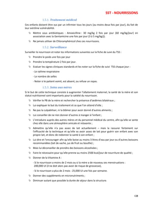 SST - NOURRISSONS
128
1.5.1. Traitement médical
Ces enfants doivent être vus par un infirmier tous les jours (au moins deux fois par jour), du fait de
leur extrême vulnérabilité.
Mettre sous antibiotiques : Amoxicilline : 30 mg/kg 2 fois par jour (60 mg/kg/jour) en
association avec la Gentamicine une fois par jour (3 à 5 mg/kg/j).
Ne jamais utiliser de Chloramphénicol chez ces nourrissons.
1.5.2. Surveillance
Surveiller le nourrisson et noter les informations suivantes sur la fiche de suivi du TSS :
Prendre le poids une fois par jour
Prendre la température 2 fois par jour.
Evaluer les signes cliniques standards et les noter sur la fiche de suivi TSS chaque jour :
- Le rythme respiratoire
- Le nombre de selles
- Noter si le patient vomit, est absent, ou refuse un repas.
1.5.3. Soins aux mères
Si le but de cette technique consiste à augmenter l’allaitement maternel, la santé de la mère et son
statut nutritionnel sont importants pour la satiété du nourrisson.
Vérifier le PB de la mère et rechercher la présence d’œdèmes bilatéraux ;
Lui expliquer le but du traitement et ce que l’on attend d’elle ;
Ne pas la culpabiliser, ni la blâmer pour avoir donné d’autres aliments ;
Lui conseiller de ne rien donner d’autres à manger à l’enfant ;
L’introduire auprès des autres mères et du personnel médical du centre, afin qu’elle se sente
chez elle dans une atmosphère amicale et relaxante ;
Admettre qu’elle n’a pas assez de lait actuellement – mais la rassurer fortement sur
l’efficacité de la technique et qu’elle va avoir assez de lait pour guérir son enfant avec son
propre lait, et donc de redonner la santé à son enfant ;
Lui dire et l’encourager afin qu’elle boive au moins 3 litres d’eau par jour ou d’autres boissons
recommandées (lait de vache, jus de fruit ou bouillie) ;
Mais lui déconseiller de prendre des boissons alcoolisées ;
Faire le nécessaire pour qu’elle prenne au moins 2500 kcal/jour de nourriture de qualité ;
Donner de la Vitamine A :
- Si le nourrisson a moins de 2 mois ou si la mère a de nouveau ses menstruations :
200,000 UI (il ne doit alors pas avoir de risque de grossesse),
- Si le nourrisson a plus de 2 mois : 25,000 UI une fois par semaine.
Donner des suppléments en micronutriments ;
Diminuer autant que possible la durée de séjour dans la structure.
 
