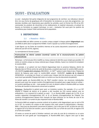 SUIVI ET EVALUATION
131
SUIVI - EVALUATION
Le suivi - évaluation fait partie intégrante de tout programme de nutrition. Les indicateurs doivent
être mis sous forme de graphiques afin d’interpréter les tendances au cours des programmes. Les
données récoltées sont importantes pour planifier les activités, ouvrir et fermer les STA et les SST,
commander les produits de rénutrition et les médicaments, le matériel nécessaire, et prévoir les
besoins en formation ou support technique. Le suivi – évaluation fait aussi parti du système de
surveillance pour évaluer l’état nutritionnel de la population.
1 DEFINITIONS
1.1 « Numéro – MAS »
Le Numéro-MAS est défini comme un numéro unique assigné à chaque patient diagnostiqué avec
une MAS et admis dans le programme PCIMA. Il vient s’ajouter au numéro d’enregistrement.
Il doit figurer sur les fiches de transferts internes et les autres documents concernant ce patient
(fiche de suivi SST et STA, registre).
Il a normalement le format suivant :
Province/Code du district sanitaire (numéro)/ numéro de la structure/numéro du patient
(dossier)/Année
Remarque : ce format peut être modifié au niveau national et doit être aussi simple que possible. S’il
existe un numéro unique au niveau national pour chaque individu, il peut à ce moment-là remplacer
le numéro-MAS.
Par exemple, si un patient est tout d’abord diagnostiqué dans la province Bubanza, district de
Mpanda dans le STA du centre de santé de Buramata, ce patient peut avoir le numéro-MAS suivant :
<01 /02/STA-numéro de la structure /001/2014> ; le 156ème
patient traité d’abord dans l’hôpital de
district de Bubanza peut avoir le numéro-MAS suivant : 01/01/SST- numéro de la structure
/0156/2014>. Le principe est d’avoir un numéro pour chaque nom de structure qui soit unique et
aussi court que possible (l’équipe doit noter ce numéro sur tous les documents du patient).
Le patient garde son Numéro-MAS lors de TOUT transfert interne. Les structures individuelles
peuvent aussi avoir leur propre numéro d’enregistrement du patient pour usage interne et utiliser –
un numéro spécifique au site – mais quoiqu’il en soit, ils doivent utiliser le Numéro-MAS sur toutes
les fiches de transfert et documents concernant ce patient.
Remarque : Quelquefois le patient peut avoir un troisième numéro. Par exemple, s’il y a un SST
attaché à l’hôpital de district et le patient a été transféré du STA comme patient suivi en
ambulatoire, à ce moment-là le patient va avoir : 1) un Numéro-MAS assigné par le STA, 2) un
numéro séquentiel d’enregistrement SST, et 3) un Numéro d’enregistrement de l’hôpital. Ces
numéros d’enregistrement doivent être marqués de façon distincte sur les fiches de suivi et les
fiches de transfert. Le numéro le plus important reste le Numéro-MAS.
Ce Numéro-MAS est assigné au premier endroit où le patient a été diagnostiqué, que ce soit le STA
ou le SST. Ce numéro est unique et doit toujours être noté suivant la dénomination « Numéro-
MAS ». Dans tous les documents concernant le patient, c’est à dire pour le SST, la fiche de suivi SST,
le registre SST et la fiche de transfert ; pour les patients STA, sur la fiche de suivi STA, le registre STA
et la fiche de transfert.
S’il existe un carnet de santé à l’échelon national, une carte du suivi de la croissance ou un autre
document de suivi gardé par l’accompagnant, le Numéro-MAS doit y figurer ainsi que la date
 