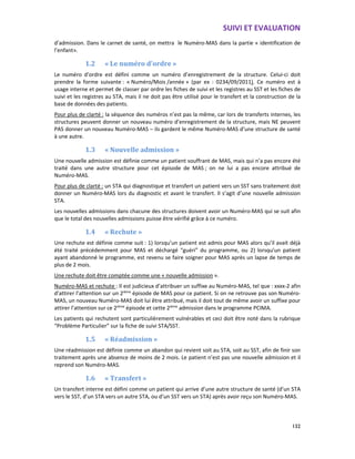 SUIVI ET EVALUATION
132
d’admission. Dans le carnet de santé, on mettra le Numéro-MAS dans la partie « identification de
l’enfant».
1.2 « Le numéro d’ordre »
Le numéro d’ordre est défini comme un numéro d’enregistrement de la structure. Celui-ci doit
prendre la forme suivante : « Numéro/Mois /année » (par ex : 0234/09/2011). Ce numéro est à
usage interne et permet de classer par ordre les fiches de suivi et les registres au SST et les fiches de
suivi et les registres au STA, mais il ne doit pas être utilisé pour le transfert et la construction de la
base de données des patients.
Pour plus de clarté : la séquence des numéros n’est pas la même, car lors de transferts internes, les
structures peuvent donner un nouveau numéro d’enregistrement de la structure, mais NE peuvent
PAS donner un nouveau Numéro-MAS – ils gardent le même Numéro-MAS d’une structure de santé
à une autre.
1.3 « Nouvelle admission »
Une nouvelle admission est définie comme un patient souffrant de MAS, mais qui n’a pas encore été
traité dans une autre structure pour cet épisode de MAS ; on ne lui a pas encore attribué de
Numéro-MAS.
Pour plus de clarté : un STA qui diagnostique et transfert un patient vers un SST sans traitement doit
donner un Numéro-MAS lors du diagnostic et avant le transfert. Il s’agit d’une nouvelle admission
STA.
Les nouvelles admissions dans chacune des structures doivent avoir un Numéro-MAS qui se suit afin
que le total des nouvelles admissions puisse être vérifié grâce à ce numéro.
1.4 « Rechute »
Une rechute est définie comme suit : 1) lorsqu’un patient est admis pour MAS alors qu’il avait déjà
été traité précédemment pour MAS et déchargé “guéri” du programme, ou 2) lorsqu’un patient
ayant abandonné le programme, est revenu se faire soigner pour MAS après un lapse de temps de
plus de 2 mois.
Une rechute doit être comptée comme une « nouvelle admission ».
Numéro-MAS et rechute : Il est judicieux d’attribuer un suffixe au Numéro-MAS, tel que : xxxx-2 afin
d’attirer l’attention sur un 2ième
épisode de MAS pour ce patient. Si on ne retrouve pas son Numéro-
MAS, un nouveau Numéro-MAS doit lui être attribué, mais il doit tout de même avoir un suffixe pour
attirer l’attention sur ce 2ième
épisode et cette 2ième
admission dans le programme PCIMA.
Les patients qui rechutent sont particulièrement vulnérables et ceci doit être noté dans la rubrique
“Problème Particulier” sur la fiche de suivi STA/SST.
1.5 « Réadmission »
Une réadmission est définie comme un abandon qui revient soit au STA, soit au SST, afin de finir son
traitement après une absence de moins de 2 mois. Le patient n’est pas une nouvelle admission et il
reprend son Numéro-MAS.
1.6 « Transfert »
Un transfert interne est défini comme un patient qui arrive d’une autre structure de santé (d’un STA
vers le SST, d’un STA vers un autre STA, ou d’un SST vers un STA) après avoir reçu son Numéro-MAS.
 