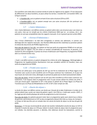 SUIVI ET EVALUATION
133
Ces transferts sont notés dans la section entrée et sortie du registre et du rapport. S’il est nécessaire
de différencier ces deux transferts, on peut utiliser les termes « transfert DE » et transfert VERS » de
la façon suivante :
« Transfert-DE » est un patient arrivant d’une autre structure (STA ou SST)
« Transfert-VERS » est un patient envoyé vers une autre structure afin de continuer son
traitement (STA ou SST)
1.7 « Autre Admission »
Une « Autre Admission » est définie comme un patient admis dans une structure pour une raison ou
une autre, mais qui ne remplit pas les critères d’admission MAS (par ex : un jumeau, etc.) ; ces
patients ne sont pas comptabilisés dans les rapports mensuels. Ils ne reçoivent pas de numéro-MAS.
1.8 « Erreur d’Admission »
Une « Erreur d’Admission » ne doit être enregistrée ni comme une admission, ni comme une
décharge dans les rapports mensuels ; leur Numéro-MAS devrait être réattribué au prochain patient
et enlevé des documents de PCIMA (registres etc.).
Pour plus de clarté (1.7 et 1.8) : ces patient ne font pas partis du programme PCIMA et ne sont pas
comptés dans le rapport. S’ils ont utilisé un nombre considérable de ressources, ils peuvent, à ce
moment-là, être enregistrés. Si jamais les erreurs d’admission sont fréquentes, le programme PCIMA
doit à ce moment-là être revu.
1.9 « Guéri »
« Guéri » est défini comme un patient atteignant les critères de sortie. Remarque : Déchargé vers un
Programme de Supplémentation Nutritionnel n’est pas considéré comme un transfert, mais une
sortie du programme de PCIMA.
1.10 « Traité avec succès »
Ce terme est utilisé pour 1) les patients du SST qui ont fini le traitement de la Phase Aiguë et de
Transition avec succès et sont transférés vers le STA pour continuer leur traitement, et 2) pour les
nourrissons de moins de 6 mois, déchargés en prenant du poids tout en étant exclusivement allaité.
Pour plus de clarté : lorsqu’un patient sort du SST pour être transféré au STA et donc continuer son
traitement, il est toujours dans le programme mais n’a pas encore atteint les critères de sortie, il
n’est pas encore guéri. Cependant le SST a fait passer le patient de la Phase Aiguë à la Phase de
Transition puis à la Phase de Réhabilitation en STA: le SST a bien rempli son rôle.
1.11 « Durée de séjour »
La durée de séjour est définie comme une durée qui s’écoule de la date d’admission à la date où le
patient atteint avec succès son statut de patient « guéri » (en STA) ou « traité avec succès » (SST) ; il
ne s’agit pas de la durée physique de sortie du programme ou de la structure.
Pour plus de clarté, les patients peuvent rester dans un programme après avoir atteint leurs critères
de guérison, particulièrement en SST où des arrangements doivent être faits au niveau du transport ;
ce temps ne doit pas être pris en compte dans les calculs de durée de séjour ou de taux de gain de
poids.
Remarque : il n’est pas recommandé de calculer de manière individuelle la durée de séjour en SST et
d’ajouter la durée de séjour en STA pour obtenir la durée totale du séjour dans le programme pour
cet individu. Ces données peuvent, si désirées, être obtenues durant les évaluations, comme la
 