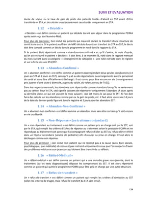 SUIVI ET EVALUATION
134
durée de séjour ou le taux de gain de poids des patients traités d’abord en SST avant d’être
transférés en STA, et de calculer aussi séparément ceux traités uniquement en STA.
1.12 « Décédé »
« Décédé » est défini comme un patient qui décède durant son séjour dans le programme PCIMA
après avoir reçu son Numéro-MAS.
Pour plus de précision : Ceci inclut les patients qui meurent durant le transfert d’une structure de
santé à une autre. Si le patient souffrant de MAS décède durant son transfert du STA au SST, le décès
doit être compté comme un décès dans le programme et noté dans le rapport du STA.
Si le patient était répertorié comme « abandon-non-confirmé » et qu’il s’avère, le mois d’après,
qu’on ait retrouvé le patient « décédé », il doit être, à ce moment-là, noté dans le rapport mensuel
du mois suivant dans la catégorie : « changement de catégorie » ; une note est faite dans le registre
et sur la fiche de suivi STA/SST.
1.13 « Abandon–Confirmé »
Un « abandon-confirmé » est défini comme un patient absent pendant deux pesées consécutives (14
jours en STA et 2 jours en SST), sans qu’il y ait eu de négociations ou arrangements avec le personnel
de santé et sans être officiellement déchargé : il est connu pour être encore en vie (renseignement
pris à partir d’une visite à domicile, auprès du voisin, du volontaire ou de l’ASC).
Dans les rapports mensuels, les abandons sont répertoriés comme abandons lorsqu’ils ne reviennent
pas au centre. Pour le STA, ceci signifie souvent de répertorier uniquement l’abandon 14 jours après
sa dernière visite, ce qui est souvent le mois suivant ; ceci est moins le cas pour le SST. Si l’on doit
faire des calculs sur les abandons comme par ex. le gain de poids, etc. il faut alors soustraire 14 jours
de la date du dernier poids figurant dans le registre et 2 jours pour les abandons SST.
1.14 « Abandon-Non-Confirmé »
Un « abandon-non-confirmé » est défini comme un abandon, mais sans être certain qu’il soit encore
en vie ou décédé.
1.15 « Non- Réponse » (au traitement standard)
Un « non-répondant au traitement » est défini comme un patient pris en charge soit par le SST, soit
par le STA, qui remplit les critères d’Echec de réponse au traitement selon le protocole PCIMA et ne
répond pas au traitement soit parce que l’accompagnant refuse d’aller au SST ou refuse d’être référé
dans un hôpital secondaire (service de pédiatrie) afin d’assurer sa prise en charge. Il faut alors le
décharger comme non réponse.
Pour plus de précision : ceci inclut tout patient qui ne répond pas à la cause (aussi bien sociale,
psychologique, que médicale) et ceci n’est pas restreint uniquement à ceux que l’on suspecte d’avoir
des problèmes médicaux sous-jacents et qui doivent être transférés ou référés.
1.16 « Référé-Médical »
Un « référé-médical » est défini comme un patient qui a une maladie grave sous-jacente, dont le
traitement (ou les tests diagnostiques) dépasse les compétences du SST. Il est alors répertorié
comme un patient qui quitte le programme PCIMA pour être pris en charge par une autre structure.
1.17 « Refus-de-transfert »
Un « refus-de-transfert » est défini comme un patient qui remplit les critères d’admission au SST
(selon les critères de triage), mais refuse le transfert du STA vers le SST.
 