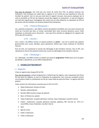 SUIVI ET EVALUATION
135
Pour plus de précision, ceci n’est pas une raison de sortie d’un STA ; le patient continue son
traitement. Une remarque est notée dans le registre et sur la fiche de suivi spécifiant le refus de
transfert du patient. Ceci ne sera pas noté dans le rapport mensuel, mais pourra expliquer par la
suite la mortalité au STA lors de l’examen annuel des rapports et évaluations ; si cela est fréquent,
ceci doit être signalé pour investigation des raisons de ces refus (distance ou réputation du SST) et
des actions afin de remédier à la situation doivent être entreprises.
1.18 « Patient-Manquant »
Les « patients-manquants » sont définis comme des patients transférés vers une autre structure de
santé qui n’arrivent pas dans un temps raisonnable dans cette structure (plusieurs jours). Cette
statistique ne demande aucun document – mais peut être calculée en adjoignant les rapports des
STA et des SST du district.
1.19 « Sortie »
Une « sortie » est définie comme un patient quittant un centre – ceci est la somme des patients
guéris/traités avec succès, décédés, ayant abandonné, référés pour raison médicale et transférés
internes.
Pour les STA, ceci représente la somme des déchargés et des transferts internes. Pour le SST, ceci
représente la somme des patients traités avec succès, les déchargés et les transferts internes.
1.20 « Déchargé »
Un « déchargé » est défini comme un patient qui quitte le programme PCIMA parce qu’il est guéri,
est décèdé, a abandonné, ou est référé médicalement.
2. ENREGISTREMENT
2.1. Registre
Il faut un registre dans chaque SST et STA.
Pour plus de précision, certains programmes n’utilisent pas de registre, mais uniquement des fiches
de suivi pour les rapports, le suivi et l’évaluation du programme. Ceci n’est pas considéré comme
une procédure fiable ou satisfaisante du fait du risque élevé de perte de fiches ; le registre doit être
présent.
Il doit contenir les informations suivantes pour le SST et le STA :
(Date d’admission) Numéro d’ordre
Numéro patient/dossier
Numéro-MAS (numéro unique du patient)
Nom et Prénom du patient
Types d’admission: nouvelle admission, rechute, retour d’abandon, transfert interne
Critère d’admission: nouvelle admission (rechute, œdèmes, PB< 115 mm ou P/T<-3 Z-
score/70%), retour d’abandon, transfert interne
Sexe
Age (en mois)
Poids à l’admission
Taille à l’admission
 