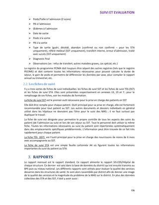 SUIVI ET EVALUATION
136
Poids/Taille à l’admission (Z-score)
PB à l’admission
Œdèmes à l’admission
Date de sortie
Poids à la sortie
PB à la sortie
Type de sortie (guéri, décédé, abandon (confirmé ou non confirmé – pour les STA
uniquement), référé médical (SST uniquement), transfert interne, erreur d’admission, traité
avec succès (SST uniquement)
Diagnostic final
Observations (ex : refus de transfert, autres maladies graves, cas spécial, etc.)
Le registre du programme PCIMA doit toujours être séparé des autres registres (tels que le registre
PECIME) et doit contenir toutes les informations nécessaires pour pouvoir calculer la durée de
séjour, le gain de poids et permettre de différencier les données par sexe, pour compiler le rapport
annuel ou trimestriel, etc.
2.2. Les fiches de suivi
Il y a trois sortes de fiches de suivi individuelles: les fiches de suivi SST et les fiches de suivi TSS (SST)
et les fiches de suivi STA. Elles sont présentées respectivement en annexes 13, 19 et 7 ; pour le
remplissage de ces fiches, voir les modules de formation.
La fiche de suivi SST est le premier outil nécessaire pour la prise en charge des patients en SST
Elle doit être remplie pour chaque patient. Outil principal pour sa prise en charge, elle est fortement
recommandée pour tout patient au SST. Les autres documents et dossiers individuels en général
utilisé dans les hôpitaux ne devraient pas l’être pour le suivi des MAS ; il ne faut surtout pas
dupliquer le travail.
La fiche de suivi est désignée pour permettre le propre contrôle de tous les aspects des soins du
patient (de l’admission au suivi et lors de son séjour au SST. Tout le personnel doit utiliser la même
fiche. Toutes les informations nécessaires au suivi du patient sont répertoriées systématiquement
dans des emplacements spécifiques prédéterminés. L’information peut être trouvée de ce fait très
rapidement pour chaque patient.
La fiche TSS (SST) est l’outil principal pour la prise en charge des nourrissons de moins de 6 mois
avec accompagnante au SST.
La fiche de suivi STA est une simple feuille cartonnée A4 où figurent toutes les informations
importantes du suivi du patient au STA.
3. RAPPORTS
Le rapport mensuel est le rapport standard. Ce rapport alimente le rapport SIS-CDS/Hôpital de
chaque structure. Ce dernier est saisi dans la base de données du district qui est ensuite transmis au
BPS puis au niveau national. Les différents rapports sont utilisés pour évaluer la qualité des services
desservis dans les structures de santé. Ils sont alors rassemblés par district afin de donner une image
de la qualité des services et la magnitude du problème de la MAS sur le district. En plus des données
collectées des STA et des SST, il doit y avoir aussi :
 