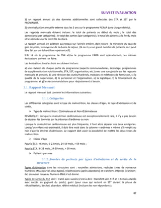 SUIVI ET EVALUATION
137
1) un rapport annuel où des données additionnelles sont collectées des STA et SST par le
PRONIANUT.
2) une évaluation annuelle externe tous les 3 ans sur le programme PCIMA dans chaque district.
Les rapports mensuels doivent inclure : le total de patients au début du mois ; le total des
admissions (par catégories) ; le total des sorties (par catégories) ; le total de patients à la fin du mois
et les données sur le contrôle du stock.
Le rapport annuel, en addition aux totaux sur l’année entière, doit inclure : la moyenne du taux de
gain de poids, la moyenne de la durée de séjour, (là où il y a un grand nombre de patients, ceci peut
être fait sur un échantillon représentatif).
N.B: Là où le programme de SSN et/ou le programme FARN sont opérationnels, les mêmes
évaluations doivent se faire.
Les évaluations tous les trois ans doivent inclure :
a) une révision de chaque partie du programme (aspects communautaires, dépistage, programmes
de supplémentation nutritionnelle, STA, SST, organisation, etc.) avec une vue globale sur les rapports
mensuels et annuels, b) une révision des outils/matériels, modules et méthodes de formation, c) la
qualité de la supervision, d) le personnel et l’organisation, e) la logistique, f) le financement du
programme, et g) les recommandations pour réajustement si besoin.
3.1. Rapport Mensuel
Le rapport mensuel doit contenir les informations suivantes :
3.1.1. Catégories
Les différentes catégories sont le type de malnutrition, les classes d’âges, le type d’admission et de
sortie,
Type de malnutrition : Œdémateuse et Non-Œdémateuse
REMARQUE : Lorsque la malnutrition œdémateuse est exceptionnellement rare, il n’y a pas besoin
de séparer les données par la présence d’œdèmes ou non.
Lorsque la malnutrition œdémateuse est plus fréquente, il faut alors séparer ces deux catégories.
Lorsqu’un enfant est œdématié, il doit être noté dans la colonne « œdèmes » même s’il remplit ou
non d’autres critères d’admission. Le rapport doit avoir la possibilité de mettre les deux types de
malnutrition.
Classe d’âge
Pour le SST : <6 mois, 6-23 mois, 24-59 mois, > 59 mois ;
Pour le STA : 6-23 mois, 24-59 mois, > 59 mois.
Patients par sexe
3.1.2. Nombre de patients par types d’admission et de sortie de la
structure
Types d’Admission dans les structures sont : nouvelles admissions, rechutes (avec de nouveaux
Numéros-MAS pour les deux types), réadmissions (après abandons) et transferts internes (transfert-
de) où aucun nouveau Numéro-MAS n’est donné.
Types de sortie du SST sont : traité avec succès (c’est-à-dire : transfert-vers STA et < 6 mois allaités
avec succès en gagnant du poids), guéri (pour ceux qui restent en SST durant la phase de
réhabilitation), décédé, abandon, référé médical (incluant les non-répondants).
 