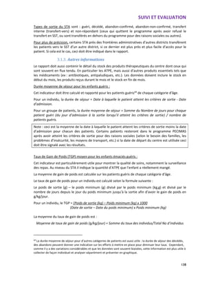 SUIVI ET EVALUATION
138
Types de sortie du STA sont : guéri, décédé, abandon-confirmé, abandon-non-confirmé, transfert
interne (transfert-vers) et non-répondant (ceux qui quittent le programme après avoir refusé le
transfert en SST, ou sont transférés en dehors du programme pour des raisons sociales ou autres).
Pour plus de précision, certains STA près des frontières administratives d’autres districts transfèrent
les patients vers le SST d’un autre district, si ce dernier est plus près et plus facile d’accès pour le
patient. Si cela est le cas, ceci doit être indiqué dans le rapport.
3.1.3. Autres informations
Le rapport doit aussi contenir le détail du stock des produits thérapeutiques du centre dont ceux qui
sont souvent en flux tendu. En particulier les ATPE, mais aussi d’autres produits essentiels tels que
les médicaments (ex : antibiotiques, antipaludiques, etc.). Les données doivent inclure le stock en
début du mois, les produits reçus durant le mois et le stock en fin de mois.
Durée moyenne de séjour pour les enfants guéris :
Cet indicateur doit être calculé et rapporté pour les patients guéris69
de chaque catégorie d’âge.
Pour un individu, la durée de séjour = Date à laquelle le patient atteint les critères de sortie - Date
d’admission.
Pour un groupe de patients, la durée moyenne de séjour = Somme du Nombre de jours pour chaque
patient guéri (du jour d’admission à la sortie lorsqu’il atteint les critères de sortie) / nombre de
patients guéris.
Note : ceci est la moyenne de la date à laquelle le patient atteint les critères de sortie moins la date
d’admission pour chacun des patients. Certains patients resteront dans le programme PECIMAS
après avoir atteint les critères de sortie pour des raisons sociales (selon le besoin des familles, les
problèmes d’insécurité, les moyens de transport, etc.) si la date de départ du centre est utilisée ceci
doit être signalé avec les résultats.
Taux de Gain de Poids (TGP) moyen pour les enfants émaciés guéris :
Cet indicateur est particulièrement utile pour montrer la qualité de soins, notamment la surveillance
des repas. Au niveau du STA il indique la quantité d’ATPE que l’enfant a réellement mangé.
La moyenne de gain de poids est calculée sur les patients guéris de chaque catégorie d’âge.
Le taux de gain de poids pour un individu est calculé selon la formule suivante :
Le poids de sortie (g) – le poids minimum (g) divisé par le poids minimum (kg,g) et divisé par le
nombre de jours depuis le jour du poids minimum jusqu’à la sortie afin d’avoir le gain de poids en
g/kg/jour.
Pour un individu, le TGP = (Poids de sortie (kg) – Poids minimum (kg) x 1000
(Date de sortie – Date du poids minimum) x Poids minimum (kg)
La moyenne du taux de gain de poids est :
Moyenne de taux de gain de poids (g/kg/jour) = Somme du taux des individus/Total No d’individus
69
La durée moyenne de séjour pour d’autres catégories de patients est aussi utile : la durée de séjour des décédés,
des abandons peuvent donner une indication sur les efforts à mettre en place pour diminuer leur taux. Cependant,
comme il y a des variations considérables et que les données sont souvent biaisées, cette information est plus utile à
collecter de façon individuel et analyser séparément et présenter en graphique.
 