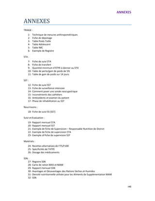 ANNEXES
140
ANNEXES
TRIAGE :
1- Technique de mesures anthropométriques
2- Fiche de dépistage
3- Table Poids-Taille
4- Table Adolescent
5- Table IMC
6- Exemple de Registre
STA :
7- Fiche de suivi STA
8- Fiche de transfert
9- Quantité minimum d’ATPE à donner au STA
10- Table de perte/gain de poids de 5%
11- Table de gain de poids sur 14 jours
SST :
12- Fiche de suivi SST
13- Fiche de surveillance intensive
14- Comment poser une sonde naso-gastrique
15- Inconvénients des cathéters
16- Antécédents et examen du patient
17- Phase de réhabilitation au SST
Nourrissons :
18- Fiche de suivi SS (SST)
Suivi et Evaluation :
19- Rapport mensuel STA
20- Rapport mensuel SST
21- Exemple de fiche de Supervision – Responsable Nutrition de District
22- Exemple de fiche de supervision STA
23- Exemple of fiche de supervision SST
Matériels :
24- Recettes alternatives de F75/F100
25- Spécificités de l’ATPE
26- Dosage des médicaments
SSN :
27- Registre SSN
28- Carte de ration MAS et MAM
29- Rapport mensuel SSN
30- Avantages et Désavantages des Rations Sèches et Humides
31- Densité nutritionnelle utilisée pour les Aliments de Supplémentation MAM
32- SSN
 