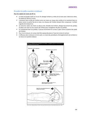 ANNEXES
144
Prendre la taille couchée et debout
Pour les enfants de moins de 87 cm,
• La toise est posée à plat sur le sol. On allonge l'enfant au milieu de la toise avec l'aide de la mère,
les pieds du côté du curseur.
• L'assistant tient la tête de l'enfant entre ses mains au niveau des oreilles et la maintient bien en
place contre la partie fixe de la toise, les cheveux de l’enfant doivent être compressé. L'enfant
regarde droit devant lui.
• Le mesureur place ses mains au-dessus des chevilles de l'enfant, allonge doucement les jambes
et place une main sur les cuisses de l’enfant pour l’empêcher de plier les jambes.
• En maintenant bien les jambes, il pousse fermement le curseur à plat contre la plante des pieds
de l'enfant.
• Pour lire la mesure, le curseur doit être perpendiculaire à l’axe de la toise et vertical.
• Il effectue alors la lecture à 0.1cm près. Le reste des procédures d'enregistrement est similaire à
la mesure en position debout.
 