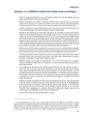 ANNEXES
165
ANNEXE 14 : COMMENT POSER UNE SONDE NASO GASTRIQUE
- Choisir la sonde appropriée (N° 6, 8 ou 10). Allonger l’enfant sur le dos, l’envelopper dans une
petite couverture pour limiter ses mouvements.
- Mesurer la longueur de la sonde à introduire : distance oreille – bout du nez, puis jusqu’à la
pointe du sternum (pour les nouveau-nés, prendre la mesure de l’arête du nez jusqu’à la pointe
du sternum). Tenir ou faire une marque à ce niveau pour savoir jusqu’où introduire la sonde.
- Lubrifier la sonde avec un gel lubrifiant type vaseline ou au moins de l’eau et l’insérer par le nez
en courbant légèrement le haut de la sonde pour longer la cloison nasale.
- Pencher la tête légèrement en arrière pour allonger le cou. Introduire la sonde doucement et
rapidement en poussant d’abord vers le haut (et pas seulement vers le bas) pour que la sonde se
courbe vers le bas au fond de la gorge. Ne pas forcer s’il y a une résistance (si la sonde ne peut
pas être passée par le nez, la faire passer par la bouche). Faites attention que la sonde ne passe
pas par la trachée. Si le patient tousse, se débat ou devient cyanosé, enlever immédiatement la
sonde et laisser le patient se reposer avant de faire un nouvel essai. Il est vital de vérifier que la
sonde se trouve bien dans l’estomac avant de faire passer quoi que ce soit par la sonde. Ceci doit
être revérifié avant chaque repas au cas où la sonde ne serait plus dans l’estomac.
- Notez que les enfants malades, apathiques et ceux qui ont un état de conscience qui se dégrade
peuvent ne pas tousser si vous passez la sonde dans leurs poumons. La sonde mise en place sans
que le patient ne tousse ou ne se plaint ne vous assure pas à 100% de son bon emplacement.
- La meilleure façon de tester si la sonde est bien dans l’estomac est d’aspirer une partie du résidu
gastrique. Vérifier chez les enfants malnutris qu’il y ait cette odeur caractéristique du contenu
gastrique (« acide/aigre » ressemblant à l’odeur de vomit).
- Vérifier la position de la sonde en injectant 0,5 – 1 ml d’air dans le tube et en auscultant
l’estomac à l’aide d’un stéthoscope. Un « gargouillis » ou son de bulle doit être perçu quand l’air
entre dans l’estomac.
- Il est important de demander à une autre personne de vérifier si la sonde est bien en place si
vous n’êtes pas sûr de vous, pour éviter d’introduire du lait dans les poumons. Avant chaque
repas, aspirer la sonde pour vérifier que le repas précédent n’est plus dans l’estomac ; ceci doit
être fait lentement et avec douceur chez les enfants malades, une aspiration trop forte pouvant
endommager l’intérieur de l’estomac. Il est important de ne pas causer de distension gastrique
en donnant un nouveau repas en plus du dernier repas non digéré71
. Le débit du lait dans la
sonde doit être lent.
- Attacher le réservoir (seringue de 10 à 20 ml sans le piston) et placer-le à 15 – 20cm au-dessus de
la tête du patient. Le repas doit toujours couler dans l’estomac par gravité et ne doit pas être
poussé par le piston de la seringue. Quand le volume total du repas a été donné, rincer la sonde
avec quelques ml d’eau et la boucher (ou la clamper). Coucher l’enfant sur le côté pour
minimiser toute régurgitation ou aspiration. Observer l’enfant après chaque repas pour les
vomissements, les régurgitations ou les distensions abdominales.
- Dans un SST, la sonde doit être changée tous les 3-5 jours.
71
Si le liquide gastrique est « acide », avec des particules alimentaires non digérées en suspension, le résidu
gastrique doit être complètement aspiré et le volume aspiré noté. Injecter 20 ml d’une solution sucrée isotonique
dans la sonde et le ré-aspirer immédiatement pour « irriguer » l’estomac. Il faut alors laisser l’estomac se reposer
pendant 30 minutes avant de réintroduire le repas suivant. Si après 3 heures ce second repas n’est pas passé à
travers l’estomac, le volume des repas devra être réduit et la fréquence des repas augmentée
 