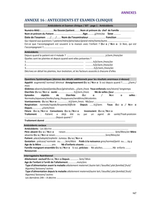 ANNEXES
167
ANNEXE 16 : ANTECEDENTS ET EXAMEN CLINIQUE
Antécédents et Examen clinique / SST - page 1 - Antécédents
Numéro-MAS :....................No Dossier/patient……….Nom et prénom du chef de Famille .......................
Nom et prénom du Patient ............................................Age...........jj/mm/aa Sexe ...........
Date de l’examen ...../....../...... Nom de l’examinateur........................ Fonction ....................
Qui répond aux questions ? patient/mère/père/sœur/grand-mère/tante/autre……….........................
Est-ce que l’accompagnant est souvent à la maison avec l’enfant ? Oui o / Non o Si Non, qui est
l’accompagnant ?...............................
Antécédents
Depuis quand le patient est-il malade ? .......................................................... jr/sem./mois/an
Quelles sont les plaintes et depuis quand sont-elles présentes ?
1........................................................................................ ............h/jr/sem./mois/an
2........................................................................................ ............h/jr/sem./mois/an
3........................................................................................ .............h/jr/sem./mois/an
Décrivez en détail les plaintes, leur évolution, et les facteurs associés à chacune d’elles
..................................................................................................................................................................
Questions Systématiques (donnez des détails additionnels pour les résultats anormaux ci-dessus)
Appétit augmenté/ normal/ diminué Amaigrissement Oui o / Non o Si oui depuis quand ?..........j/sem./
mois
Œdèmes absents/pied/jambe/face/généralisés… j/sem./mois Yeux enfoncés non/récent/ longtemps
Diarrhée Oui o / Non o Durée ........................ h/j/sem./mois Nb de selles /jour ……………………………
Episodes répétés de Diarrhée Oui o / Non o selles :
Normales/aqueuses/molles/sang./muqueuses/verdâtres/décolorées
Vomissements Oui o / Non o ..................h/j/sem./mois. Nb/jour.................................
Respiration: normale/rapide/bruyante/difficile Depuis ......h/j/sem. Toux: Oui o / Non o
Depuis................j/sem/mois
Fièvre Oui o / Non o Convulsions Oui o / Non o Inconscient Oui o / Non o
Traitement : Patient a déjà été vu par un agent de santé/Tradi-praticien
................................................Depuis quand ?
Traitement donné ...........................................................................................................................
Antécédents sociaux
Antécédents : Les décrire ....................................................................................................................
Père absent Oui o / Non o raison........................................................................... Sem/Mois/an Mère
absente Oui o / Non o raison.............................................................................Sem/Mois/an
Patient: placé/adopté/orphelin Jumeau Oui o / Non o
Gestation : précoce/ normale ou........Sem/Mois Poids à la naissance gros/normal/petit ou......kg g
Age de la Mère ................ans Nb d’enfants vivants ....................
Famille mangeant ensemble Oui o / Non o Si oui, précisez : Nb adultes................Nb enfants ........
Ressources ..............................................................................................................................................
Interrogatoire Nutritionnel
Allaitement exclusif Oui o / Non o Depuis ............. Sem/ Mois
Age de l’enfant à l’arrêt de l’allaitement..............mois/ans
Type d’alimentation avant la maladie allaitement maternel /autre lait / bouillie/ plat familial/ fruit/
légumes/ boissons/ autres
Type d’alimentation depuis la maladie allaitement maternel/autre lait / bouillie/ plat familial/ fruit/
légumes/ boissons/ autres
Les dernières 24h – A décrire …………………………………………………………………………………………………….……….
 