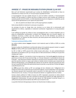 ANNEXES
169
ANNEXE 17 : PHASE DE REHABILITATION (PHASE 2) AU SST
Bien qu’il soit fortement recommandé que la phase de réhabilitation nutritionnelle se fasse en
ambulatoire au niveau d’un STA, ce n’est pas toujours possible de le faire.
Si l’accompagnant n’est pas capable d’assurer le suivi de l’enfant à domicile, si l’environnement
familial n’est pas propice à ce genre de prise en charge, qu’aucun autre membre de la famille ne
souhaite prendre soin de l’enfant, un enfant abandonné non pris en charge par un orphelinat, pas de
service de STA opérationnel ou une rupture de stock d’ATPE :
alors ces patients vont devoir rester au SST jusqu’à guérison complète.
Cette annexe détaille le traitement à suivre pour ces patients.
Les principes de prise en charge dans une structure ou au niveau de la communauté sont
exactement les mêmes ; cependant, le traitement nutritionnel, l’organisation et la documentation
diffèrent.
Il est inefficace de garder les enfants et leurs accompagnants dans un service hospitalier pour la
phase de réhabilitation nutritionnelle. Ils doivent être hébergés dans une structure séparée. Les
meilleures structures à utiliser sont des maisons non loin du SST familières aux patients et
accompagnants ; en l’absence de telles structures, des tentes peuvent être utilisées dans la cour de
l’hôpital/centre de santé.
Traitement nutritionnel (F100 ou ATPE)
Les enfants allaités doivent toujours recevoir le lait maternel avant le F100 ou l’ATPE et ce à la
demande.
Pendant la phase de réhabilitation nutritionnelle (phase 2), les patients peuvent recevoir un apport
illimité de F100 ou ATPE (sans toutefois dépasser plus de 200 kcal/kg/j).
Au SST, le F100 ou l’ATPE peuvent être utilisés durant cette phase ; ils sont nutritionnellement
équivalents (à l’exception du fer qui n’est pas dans le F100 contrairement à l’ATPE) et l’un peut être
remplacé par l’autre.
F100 (100ml = 100kcal) : il est donné en cinq à six repas par jour. Une bouillie peut être donnée aux
patients qui ont plus de 24 mois (environ 8 kg) ; ce n’est pas nécessaire ni souhaitable de donner de
la bouillie – mais beaucoup d’enfants réclament la nourriture qu’ils connaissent et donc une bouillie
peut être donnée comme un repas à part entière et utilisée comme incitation pour consommer les
aliments thérapeutiques. Il est préférable de la donner lors du dernier repas de la journée pour être
sûr que la quantité de F100 ait été administrée durant la journée, ce qui permet à l’enfant de digérer
sa bouillie durant la nuit.
Les ATPE peuvent être utilisés au SST. Les avantages de leur utilisation sont : l’allègement de la
charge de travail et de la supervision par le personnel soignant, aucune préparation n’est nécessaire,
ces aliments peuvent être consommés toute la journée et la mère peut nourrir son enfant elle-
même durant la nuit ; de plus, il n’est pas nécessaire de donner un supplément de fer à l’enfant.
Certains enfants préfèrent le F100 et d’autres les ATPE. Cependant consommer le même aliment
pendant plusieurs semaines peut être monotone et beaucoup de patients plus âgés apprécient un
changement d’alimentation. On peut très bien donner du F100 pendant la journée lorsqu’il y a
suffisamment de personnel et donner des ATPE le soir et durant la nuit.
La quantité d’aliments thérapeutiques à donner est illustrée dans le tableau suivant :
 