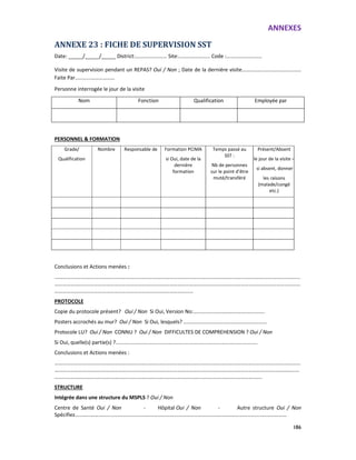 ANNEXES
186
ANNEXE 23 : FICHE DE SUPERVISION SST
Date: _____/_____/_____ District:…………………… Site:…………………… Code :………………………
Visite de supervision pendant un REPAS? Oui / Non ; Date de la dernière visite………………………………………
Faite Par...........………………
Personne interrogée le jour de la visite
Nom Fonction Qualification Employée par
PERSONNEL & FORMATION
Grade/
Qualification
Nombre Responsable de Formation PCIMA
si Oui, date de la
dernière
formation
Temps passé au
SST :
Nb de personnes
sur le point d’être
muté/transféré
Présent/Absent
le jour de la visite –
si absent, donner
les raisons
(malade/congé
etc.)
Conclusions et Actions menées :
……………………………………………………………………………………………………………………………………………………………………
……………………………………………………………………………………………………………………………………………………………………
……………………………………………………………………………………………
PROTOCOLE
Copie du protocole présent? Oui / Non Si Oui, Version No:………………………………….…………..
Posters accrochés au mur? Oui / Non Si Oui, lesquels? ………………………………………………………
Protocole LU? Oui / Non CONNU ? Oui / Non DIFFICULTES DE COMPREHENSION ? Oui / Non
Si Oui, quelle(s) partie(s) ?..................................................................................................
Conclusions et Actions menées :
……………………………………………………………………………………………………………………………………………………………………
……………………………………………………………………………………………………………………………………………..……………………
………………………………………………………………………………………………………………………………………….
STRUCTURE
Intégrée dans une structure du MSPLS ? Oui / Non
Centre de Santé Oui / Non - Hôpital Oui / Non - Autre structure Oui / Non
Spécifiez…………………………………………………………………...……………………………….………………………………………
 