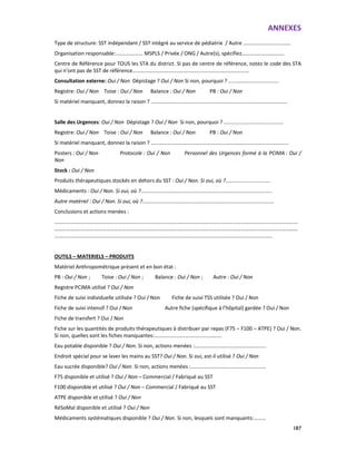 ANNEXES
187
Type de structure: SST indépendant / SST intégré au service de pédiatrie / Autre ………………………………
Organisation responsable:................... MSPLS / Privée / ONG / Autre(s), spécifiez……………………..……
Centre de Référence pour TOUS les STA du district. Si pas de centre de référence, notez le code des STA
qui n’ont pas de SST de référence……………………………………………………………………….……
Consultation externe: Oui / Non Dépistage ? Oui / Non Si non, pourquoi ? ...................................
Registre: Oui / Non Toise : Oui / Non Balance : Oui / Non PB : Oui / Non
Si matériel manquant, donnez la raison ? ………………………………………………………………………….………………
Salle des Urgences: Oui / Non Dépistage ? Oui / Non Si non, pourquoi ? .........................................
Registre: Oui / Non Toise : Oui / Non Balance : Oui / Non PB : Oui / Non
Si matériel manquant, donnez la raison ? ……………………………………………………………………………….………….
Posters : Oui / Non Protocole : Oui / Non Personnel des Urgences formé à la PCIMA : Oui /
Non
Stock : Oui / Non
Produits thérapeutiques stockés en dehors du SST : Oui / Non. Si oui, où ?...............................
Médicaments : Oui / Non. Si oui, où ?...........................................................................................
Autre matériel : Oui / Non. Si oui, où ?...........................................................................................
Conclusions et actions menées :
…………………………………………………………………………………………………………………………………………….……………………
……………………………………………………………………………………………………………………………………….…………………………
…………………………………………………………………………………………………………………………………………………
OUTILS – MATERIELS – PRODUITS
Matériel Anthropométrique présent et en bon état :
PB : Oui / Non ; Toise : Oui / Non ; Balance : Oui / Non ; Autre : Oui / Non
Registre PCIMA utilisé ? Oui / Non
Fiche de suivi individuelle utilisée ? Oui / Non Fiche de suivi TSS utilisée ? Oui / Non
Fiche de suivi intensif ? Oui / Non Autre fiche (spécifique à l’hôpital) gardée ? Oui / Non
Fiche de transfert ? Oui / Non
Fiche sur les quantités de produits thérapeutiques à distribuer par repas (F75 – F100 – ATPE) ? Oui / Non.
Si non, quelles sont les fiches manquantes:……………………………………………
Eau potable disponible ? Oui / Non. Si non, actions menées :……………………………………….……..
Endroit spécial pour se laver les mains au SST? Oui / Non. Si oui, est-il utilisé ? Oui / Non
Eau sucrée disponible? Oui / Non. Si non, actions menées :…………………………………………………
F75 disponible et utilisé ? Oui / Non – Commercial / Fabriqué au SST
F100 disponible et utilisé ? Oui / Non – Commercial / Fabriqué au SST
ATPE disponible et utilisé ? Oui / Non
RéSoMal disponible et utilisé ? Oui / Non
Médicaments systématiques disponible ? Oui / Non. Si non, lesquels sont manquants:………
 