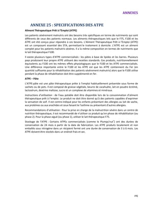 ANNEXES
192
ANNEXE 25 : SPECIFICATIONS DES ATPE
Aliment Thérapeutique Prêt à l’Emploi (ATPE)
Les patients sévèrement malnutris ont des besoins très spécifiques en terme de nutriments qui sont
différents de ceux des patients normaux. Les aliments thérapeutiques tels que le F75, F100 et les
ATPE ont été conçus pour répondre à ces besoins. L’Aliment Thérapeutique Prêt à l’Emploi (ATPE)
est un composant essentiel des STA, permettant le traitement à domicile. L’ATPE est un aliment
complet pour les patients malnutris sévères. Il a la même composition en termes de nutriments que
le lait thérapeutique F100.
Il existe plusieurs types d’ATPE commercialisés : les pâtes à base de lipides et les barres. Plusieurs
pays produisent leur propre ATPE utilisant des recettes standards. Ces produits, nutritionnellement
équivalents au F100 ont les mêmes effets physiologiques que le F100 et les ATPE commercialisés.
Une différence importante entre le F100 et les ATPE est que les ATPE contiennent du Fer (en
quantité suffisante pour la réhabilitation des patients sévèrement malnutris) alors que le F100 utilise
pendant la phase de réhabilitation doit être supplémenté en fer.
ATPE – Pâte
L’ATPE-pâte est une pâte thérapeutique prête à l’emploi habituellement présentée sous forme de
sachets ou de pots. Il est composé de graisse végétale, beurre de cacahuète, lait en poudre écrémé,
lactosérum, dextrine maltose, sucre et un complexe de vitamines et minéraux.
Instructions d’utilisation : de l’eau potable doit être disponible lors de la consommation d’aliment
thérapeutique prêt à l’emploi. Le produit ne doit être donné qu’à des patients capables d’exprimer
la sensation de soif. Il est contre-indiqué pour les enfants présentant des allergies au lait de vache,
aux protéines ou aux arachides et ceux faisant le l’asthme ou présentant d’autres allergies.
Recommandations d’utilisation : Pour la prise en charge de la malnutrition sévère dans un centre de
nutrition thérapeutique, il est recommandé de n’utiliser ce produit qu’en phase de réhabilitation (ou
phase 2). Pour la phase aiguë (ou phase 1), utiliser le lait thérapeutique F75.
Stockage de l’ATPE : Certains ATPEs commercialisés (comme le Plumpy’nut®
) ont des durées de
conservation de 24 mois à partir de la date de fabrication. Les ATPE produits localement et non
emballés sous nitrogène dans un récipient fermé ont une durée de conservation de 3 à 6 mois. Les
ATPE doivent être stockés dans un endroit frais et sec.
 