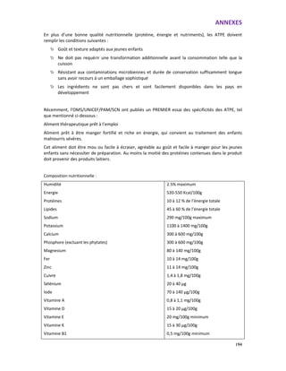 ANNEXES
194
En plus d’une bonne qualité nutritionnelle (protéine, énergie et nutriments), les ATPE doivent
remplir les conditions suivantes :
Goût et texture adaptés aux jeunes enfants
Ne doit pas requérir une transformation additionnelle avant la consommation telle que la
cuisson
Résistant aux contaminations microbiennes et durée de conservation suffisamment longue
sans avoir recours à un emballage sophistiqué
Les ingrédients ne sont pas chers et sont facilement disponibles dans les pays en
développement
Récemment, l’OMS/UNICEF/PAM/SCN ont publiés un PREMIER essai des spécificités des ATPE, tel
que mentionné ci-dessous :
Aliment thérapeutique prêt à l’emploi
Aliment prêt à être manger fortifié et riche en énergie, qui convient au traitement des enfants
malnourris sévères.
Cet aliment doit être mou ou facile à écraser, agréable au goût et facile à manger pour les jeunes
enfants sans nécessiter de préparation. Au moins la moitié des protéines contenues dans le produit
doit provenir des produits laitiers.
Composition nutritionnelle :
Humidité
Energie
Protéines
Lipides
Sodium
Potassium
Calcium
Phosphore (excluant les phytates)
Magnesium
Fer
Zinc
Cuivre
Sélénium
Iode
Vitamine A
Vitamine D
Vitamine E
Vitamine K
Vitamine B1
2.5% maximum
520-550 Kcal/100g
10 à 12 % de l’énergie totale
45 à 60 % de l’énergie totale
290 mg/100g maximum
1100 à 1400 mg/100g
300 à 600 mg/100g
300 à 600 mg/100g
80 à 140 mg/100g
10 à 14 mg/100g
11 à 14 mg/100g
1,4 à 1,8 mg/100g
20 à 40 µg
70 à 140 µg/100g
0,8 à 1,1 mg/100g
15 à 20 µg/100g
20 mg/100g minimum
15 à 30 µg/100g
0,5 mg/100g minimum
 