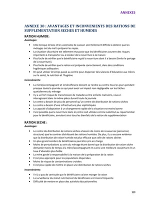ANNEXES
209
ANNEXE 30 : AVANTAGES ET INCONVENIENTS DES RATIONS DE
SUPPLEMENTATION SECHES ET HUMIDES
RATION HUMIDE :
Avantages:
• Utile lorsque le bois et les ustensiles de cuisson sont tellement difficile à obtenir que les
ménages ont du mal à préparer les repas.
• La situation sécuritaire est tellement mauvaise que les bénéficiaires courent des risques
importants à transporter ou à stocker de la nourriture à la maison
• Plus facile de vérifier que le bénéficiaire reçoit la nourriture dont il a besoin (limite le partage
de la nourriture).
• Plus facile de vérifier que la ration est préparée correctement, dans des conditions
hygiéniques adéquates
• On peut utiliser le temps passé au centre pour dispenser des séances d’éducation aux mères
sur la santé, la nutrition et l’hygiène
Inconvénients:
• La mère/accompagnant et le bénéficiaire doivent se rendre au centre tous les jours pendant
presque toute la journée ce qui peut avoir un impact non négligeable sur les tâches
quotidiennes du ménage
• Il y a un fort risque de transmission de maladies entre enfants malnutris, ceux-ci
interagissant dans la même pièce durant toute la journée
• Le centre a besoin de plus de personnel qu’un centre de distribution de rations sèches
• Le centre a besoin d’une infrastructure plus sophistiquée
• La capacité d’adaptation à un changement rapide de la situation est moins bonne
• Il est possible que la nourriture dans le centre soit utilisée comme substitut au repas familial
pour le bénéficiaire, annulant ainsi tous les bienfaits de la ration de supplémentation
RATION SECHE :
Avantages:
• Le centre de distribution de rations sèches a besoin de moins de ressources (personnel,
structure) que les centres distribuant des rations humides. De plus, il y a aucune evidence
que la distribution de ration humide est plus efficace que celle de rations sèches
• Un plus grand nombre de bénéficiaires peut être pris en charge
• Moins de perturbations au sein du ménage étant donné que la distribution de ration sèche
demande moins de temps à la mère/accompagnant et a ainsi une meilleure couverture et un
taux d’abandon plus faible
• La mère garde la responsabilité à la maison de la préparation de la ration
• C’est plus approprié pour les populations dispersées
• Moins de risque de contaminations croisées
• C’est plus rapide de mettre en place une distribution de rations sèches
Inconvénients:
• Il n’y a pas de certitude que le bénéficiaire va bien manger la ration
• La surveillance du statut nutritionnel du bénéficiaire est moins fréquente
• Difficulté de mettre en place des activités éducationnelles
 