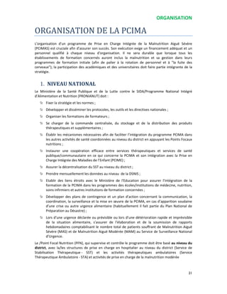 ORGANISATION
21
ORGANISATION DE LA PCIMA
L'organisation d'un programme de Prise en Charge Intégrée de la Malnutrition Aiguë Sévère
(PCIMAS) est cruciale afin d’assurer son succès. Son exécution exige un financement adéquat et un
personnel qualifié à chaque niveau d'organisation. Il ne sera durable que lorsque tous les
établissements de formation concernés auront inclus la malnutrition et sa gestion dans leurs
programmes de formation initiale (afin de palier à la rotation de personnel et à "la fuite des
cerveaux"); la participation des académiques et des universitaires doit faire partie intégrante de la
stratégie.
1. NIVEAU NATIONAL
Le Ministère de la Santé Publique et de la Lutte contre le SIDA/Programme National Intégré
d’Alimentation et Nutrition (PRONIANUT) doit :
Fixer la stratégie et les normes ;
Développer et disséminer les protocoles, les outils et les directives nationales ;
Organiser les formations de formateurs ;
Se charger de la commande centralisée, du stockage et de la distribution des produits
thérapeutiques et supplémentaires ;
Établir les mécanismes nécessaires afin de faciliter l’intégration du programme PCIMA dans
les autres activités de santé coordonnées au niveau du district en appuyant les Points Focaux
nutritions ;
Instaurer une coopération efficace entre services thérapeutiques et services de santé
publique/communautaire en ce qui concerne la PCIMA et son intégration avec la Prise en
Charge Intégrée des Maladies de l’Enfant (PCIME) ;
Assurer la décentralisation du SST au niveau du district ;
Prendre mensuellement les données au niveau de la DSNIS ;
Etablir des liens étroits avec le Ministère de l'Education pour assurer l’intégration de la
formation de la PCIMA dans les programmes des écoles/institutions de médecine, nutrition,
soins infirmiers et autres institutions de formation concernées ;
Développer des plans de contingence et un plan d’action concernant la communication, la
coordination, la surveillance et la mise en œuvre de la PCIMA, en cas d’apparition soudaine
d’une crise ou autre urgence alimentaire (habituellement il fait partie du Plan National de
Préparation au Désastre) ;
Lors d’une urgence déclarée ou prévisible ou lors d’une détérioration rapide et imprévisible
de la situation alimentaire, s'assurer de l’élaboration et de la soumission de rapports
hebdomadaires comptabilisant le nombre total de patients souffrant de Malnutrition Aiguë
Sévère (MAS) et de Malnutrition Aiguë Modérée (MAM) au Service de Surveillance National
d’Urgence.
Le /Point Focal Nutrition (PFN), qui supervise et contrôle le programme doit être basé au niveau du
district, avec la/les structures de prise en charge en hospitalier au niveau du district (Service de
Stabilisation Thérapeutique - SST) et les activités thérapeutiques ambulatoires (Service
Thérapeutique Ambulatoire - STA) et activités de prise en charge de la malnutrition modérée
 