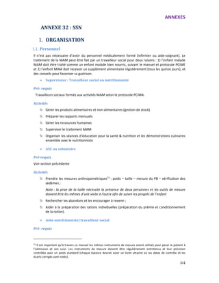 ANNEXES
212
ANNEXE 32 : SSN
1. ORGANISATION
1.1. Personnel
Il n’est pas nécessaire d’avoir du personnel médicalement formé (infirmier ou aide-soignant). Le
traitement de la MAM peut être fait par un travailleur social pour deux raisons : 1) l’enfant malade
MAM doit être traité comme un enfant malade bien nourris, suivant le manuel et protocole PCIME
et 2) l’enfant MAM doit recevoir un supplément alimentaire régulièrement (tous les quinze jours), et
des conseils pour favoriser sa guérison.
Superviseur : Travailleur social ou nutritionniste
Pré- requis
Travailleurs sociaux formés aux activités MAM selon le protocole PCIMA.
Activités
Gérer les produits alimentaires et non-alimentaires (gestion de stock)
Préparer les rapports mensuels
Gérer les ressources humaines
Superviser le traitement MAM
Organiser les séances d’éducation pour la santé & nutrition et les démonstrations culinaires
ensemble avec le nutritionniste
ASC ou volontaire
Pré-requis
Voir section précédente
Activités
Prendre les mesures anthropométriques73
: poids – taille – mesure du PB – vérification des
œdèmes ;
Note : la prise de la taille nécessite la présence de deux personnes et les outils de mesure
doivent être les mêmes d’une visite à l’autre afin de suivre les progrès de l’enfant
Rechercher les abandons et les encourager à revenir ;
Aider à la préparation des rations individuelles (préparation du prémix et conditionnement
de la ration).
Aide-nutritionniste/travailleur social
Pré- requis
73
Il est important qu’à travers ce manuel les mêmes instruments de mesure soient utilisés pour peser le patient à
l’admission et son suivi. Les instruments de mesure doivent être régulièrement entretenus et leur précision
contrôlée avec un poids standard (chaque balance devrait avoir un livret attaché où les dates de contrôle et les
écarts corrigés sont notés).
 