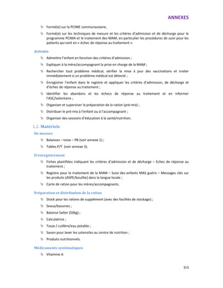 ANNEXES
213
Formé(e) sur la PCIME communautaire,
Formé(e) sur les techniques de mesure et les critères d’admission et de décharge pour le
programme PCIMA et le traitement des MAM, en particulier les procédures de suivi pour les
patients qui sont en « échec de réponse au traitement ».
Activités
Admettre l’enfant en fonction des critères d’admission ;
Expliquer à la mère/accompagnant la prise en charge de la MAM ;
Rechercher tout problème médical, vérifier la mise à jour des vaccinations et traiter
immédiatement si un problème médical est détecté ;
Enregistrer l’enfant dans le registre et appliquer les critères d’admission, de décharge et
d’échec de réponse au traitement ;
Identifier les abandons et les échecs de réponse au traitement et en informer
l’ASC/volontaire ;
Organiser et superviser la préparation de la ration (pré-mix) ;
Distribuer le pré-mix à l’enfant ou à l’accompagnant ;
Organiser des sessions d’éducation à la santé/nutrition.
1.2. Matériels
De mesure
Balances – toise – PB (voir annexe 1) ;
Tables P/T (voir annexe 3).
D’enregistrement
Fiches plastifiées indiquant les critères d’admission et de décharge – Echec de réponse au
traitement ;
Registre pour le traitement de la MAM – Suivi des enfants MAS guéris – Messages clés sur
les produits (ASPE/bouillie) dans la langue locale ;
Carte de ration pour les mères/accompagnants.
Préparation et distribution de la ration
Stock pour les rations de supplément (avec des facilités de stockage) ;
Seaux/bassines ;
Balance Salter (50kg) ;
Calculatrice ;
Tasse / cuillère/eau potable ;
Savon pour laver les ustensiles au centre de nutrition ;
Produits nutritionnels.
Médicaments systématiques
Vitamine A
 