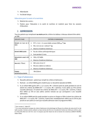 ANNEXES
214
Albendazole
Fer/Acide folique
Education pour la santé et la nutrition
Matériel de cuisine ;
Posters pour l’éducation à la santé et nutrition et matériel pour faire les sessions
d’éducation.
2. ADMISSION
Tous les patients qui remplissent au moins un des critères du tableau ci-dessous doivent être admis
au SSN.
GROUPE D’AGE CRITERES D’ADMISSION
ENFANTS DE PLUS DE 6
MOIS
P/T ≥ -3 et < -2 z-score (table unisexe OMS2006
74) ou
PB ≥ 115 mm et < 125mm75
ou
Absence d’œdèmes bilatéraux
ENFANTS MAS GUERIS Pas de critères anthropométriques
Suivi pendant 3 mois
ADOLESCENTS JUSQU'A 18
ANS
70% ≥ P/T<80%
Absence d’œdèmes bilatéraux
ADULTES (› 19ans) IMC entre 16 et 17
PB entre 160mm et 185mm
Absence d’œdèmes bilatéraux
FEMMES
ENCEINTES/ALLAITANTES
PB<210mm
2.1. Type d’admission
Nouvelle admission : patient qui remplit les critères d’admission ;
Rechute : un enfant MAM guéris réadmit pour un deuxième épisode de MAM ;
Si un enfant MAS guéris (P/T ≥ -1,5 z-score, PB > 125mm) perd du poids pendant le suivi et
atteint les critères de MAM (P/T < -2 z-score, PB < 125mm), il sera admis au STA comme
nouvelle admission. S’il atteint les critères de MAS (P/T < -3 z-score, PB < 115mm), il devra
être référé au STA et sera admis comme rechute (ce qui correspond à une nouvelle
admission) ;
Si un enfant MAM perd du poids pendant sa prise en charge au SSN et atteint les critères de
MAS (P/T < -3 z-score, PB < 115mm), il devra être immédiatement référé vers le STA le plus
proche et sera admis en tant que nouvelle admission dans le programme MAS ;
74
Voir annexe 3 : Table P/T
75
Il y a une controverse à propos du critère d’admission et de décharge du PB pour les enfants de moins de 67 cm de
taille couchée. Certains centres utilisent un bout de bois de 67cm et si la taille de l’enfant est inférieure à 67cm, alors
le critère PB utilisé est 110 mm. Ceci n’a toujours pas été résolu lors de la réunion de consensus (UNICEF WCARO,
Dakar 2010).
 