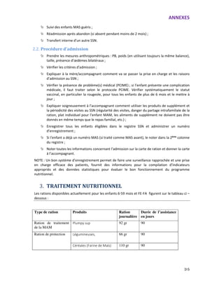 ANNEXES
215
Suivi des enfants MAS guéris ;
Réadmission après abandon (si absent pendant moins de 2 mois) ;
Transfert interne d’un autre SSN.
2.2. Procédure d’admission
Prendre les mesures anthropométriques : PB, poids (en utilisant toujours la même balance),
taille, présence d’œdèmes bilatéraux ;
Vérifier les critères d’admission ;
Expliquer à la mère/accompagnant comment va se passer la prise en charge et les raisons
d’admission au SSN ;
Vérifier la présence de problème(s) médical (PCIME) ; si l’enfant présente une complication
médicale, il faut traiter selon le protocole PCIME. Vérifier systématiquement le statut
vaccinal, en particulier la rougeole, pour tous les enfants de plus de 6 mois et le mettre à
jour ;
Expliquer soigneusement à l’accompagnant comment utiliser les produits de supplément et
la périodicité des visites au SSN (régularité des visites, danger du partage intrafamiliale de la
ration, plat individuel pour l’enfant MAM, les aliments de supplément ne doivent pas être
donnés en même temps que le repas familial, etc.) ;
Enregistrer tous les enfants éligibles dans le registre SSN et administrer un numéro
d’enregistrement ;
Si l’enfant a déjà un numéro MAS (si traité comme MAS avant), le noter dans la 2ème
colonne
du registre ;
Noter toutes les informations concernant l’admission sur la carte de ration et donner la carte
à l’accompagnant.
NOTE : Un bon système d’enregistrement permet de faire une surveillance rapprochée et une prise
en charge efficace des patients, fournit des informations pour la compilation d’indicateurs
appropriés et des données statistiques pour évaluer le bon fonctionnement du programme
nutritionnel.
3. TRAITEMENT NUTRITIONNEL
Les rations disponibles actuellement pour les enfants 6-59 mois et FE-FA figurent sur le tableau ci –
dessous :
Type de ration Produits Ration
journalière
Durée de l’assistance
en jours
Ration de traitement
de la MAM
Plumpy sup 92 gr 90
Ration de protection Légumineuses, 66 gr 90
Céréales (Farine de Maïs) 110 gr 90
 