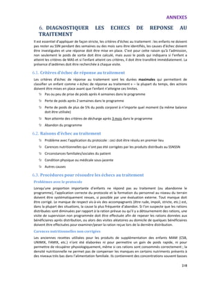 ANNEXES
218
6. DIAGNOSTIQUER LES ECHECS DE REPONSE AU
TRAITEMENT
Il est essentiel d’appliquer de façon stricte, les critères d’échec au traitement : les enfants ne doivent
pas rester au SSN pendant des semaines ou des mois sans être identifiés, les causes d’échec doivent
être investiguées et une réponse doit être mise en place. C’est pour cette raison qu’à l’admission,
non seulement le poids de sortie doit être calculé, mais aussi le poids qui indiquera si l’enfant a
atteint les critères de MAS et si l’enfant atteint ces critères, il doit être transféré immédiatement. La
présence d’œdèmes doit être recherchée à chaque visite.
6.1. Critères d’échec de réponse au traitement
Les critères d’échec de réponse au traitement sont les durées maximales qui permettent de
classifier un enfant comme « échec de réponse au traitement » – la plupart du temps, des actions
doivent être mises en place avant que l’enfant n’atteigne ces limites.
Pas ou peu de prise de poids après 4 semaines dans le programme
Perte de poids après 2 semaines dans le programme
Perte de poids de plus de 5% du poids corporel à n’importe quel moment (la même balance
doit être utilisée)
Non atteinte des critères de décharge après 3 mois dans le programme
Abandon du programme
6.2. Raisons d’échec au traitement
Problème avec l’application du protocole : ceci doit être résolu en premier lieu
Carences nutritionnelles qui n’ont pas été corrigées par les produits distribués au SSNSSN
Circonstances familiales/sociales du patient
Condition physique ou médicale sous-jacente
Autres causes
6.3. Procédures pour résoudre les échecs au traitement
Problèmes avec le protocole
Lorsqu’une proportion importante d’enfants ne répond pas au traitement (ou abandonne le
programme), l’application correcte du protocole et la formation du personnel au niveau du terrain
doivent être systématiquement revues, si possible par une évaluation externe. Tout manque doit
être corrigé. Le manque de respect vis-à-vis des accompagnants (être rude, impoli, stricte, etc.) est,
dans la plupart des situations, la cause la plus fréquente d’abandon. Si l’on suspecte que les rations
distribuées sont diminuées par rapport à la ration prévue ou qu’il y a détournement des rations, une
visite de supervision non programmée doit être effectuée afin de repeser les rations données aux
bénéficiaires après distribution, ou alors des visites aléatoires au domicile de quelques bénéficiaires
doivent être effectuées pour examiner/peser la ration reçue lors de la dernière distribution.
Carences nutritionnelles non corrigées
Les anciennes recettes utilisées pour les produits de supplémentation des enfants MAM (CSB,
UNIMIX, FAMIX, etc.) n’ont été élaborées ni pour permettre un gain de poids rapide, ni pour
permettre de récupérer physiologiquement, même si ces rations sont consommés correctement ; la
densité nutritionnelle ne permet pas de compenser les manques en certains nutriments présents à
des niveaux très bas dans l’alimentation familiale. Ils contiennent des concentrations souvent basses
 