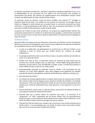 ANNEXES
219
en plusieurs nutriments essentiels (ex : potassium, magnésium, phosphore disponible ou zinc, etc.),
la biodisponibilité de ces nutriments est très faible et les anti-nutriments sont présents en
concentration très élevée. Des aliments de supplémentation aussi déséquilibrés peuvent même
entraîner une détérioration du statut nutritionnel des enfants.
En particulier, quand les aliments à base de farines fortifiées sont utilisées (1ère
stratégie), la
prochaine étape est de tester si les enfants ont une carence en nutriments non corrigée. Ceci est
réalisé en changeant la ration donnée par un produit dense en nutriments contenant peu d’anti-
nutriments : on donne généralement des ASPE ou, dans des circonstances particulières, de l’ATPE
conçu pour les MAS afin de promouvoir un gain de poids rapide.
La guérison de l’enfant est plus lente qu’attendu ; les produits de supplémentation doivent être
consommés exclusivement par l’enfant et ne doivent pas être partagés ; ils doivent être consommés
au moins une heure avant, ou deux heures après le repas familial et ne doivent pas être mélangés au
repas de l’enfant.
Problèmes sociaux
Quand les ASPE sont utilisés et que les instructions concernant son utilisation ont été correctement
données (et suivis par l’accompagnant), alors la cause la plus probable de non réponse au traitement
est un problème social au sein du ménage. Ceci inclut :
Le père ou la belle-mère, qui généralement ne viennent pas au SSN avec l’enfant, et qui
contredise la mère et insiste pour que l’enfant prenne les « aliments de sevrage
traditionnels »
Un partage excessif de la ration avec les frères et sœurs, les autres membres de la famille, les
voisins ou la vente des rations
Rivalité entre frère et sœur, en particulier lorsque les coutumes du pays veulent que les
membres de la famille mangent dans un même plat : l’enfant MAM mange généralement
lentement, est plus petit et a plus de difficultés à manger sa part ; la fratrie peut prendre sa
ration d’ASPE sans que la mère ne s’en rende compte
Psychopathologie parentale, en particulier quand la famille a été traumatisée par des
violences, ou a peur d’être déplacée ; dans cette catégorie entre également les maladies
mentales des parents (schizophrénie, syndrome de Münchhausen, déficience mentale, etc.)
Abus physiques des enfants
Un membre de la famille (généralement un adulte) utilise toutes les ressources de la famille
dans l’alcool, l’achat d’autres drogues ou jeux. Quand un membre de la famille a une maladie
chronique (ex : VIH) et est économiquement inactif, les ressources de la famille peuvent être
utilisées pour l’achat de médicaments pour cette personne, ce qui appauvrit le reste de la
famille
Occasionnellement, il peut y avoir un rejet de l’enfant, souvent dû à une dispute familiale ou
une suspicion à propos de la paternité de l’enfant
Pauvreté telle que la famille entière est malnutrie sans accès à la nourriture et le
"programme" ne "cible" uniquement que les jeunes enfants (ceci est particulièrement
fréquent lorsque un seuil absolue du PB est utilisée comme critère unique d’admission, ce qui
exclue des SSN les enfants malnutris plus âgés ainsi que les adultes)
Utilisation de l’état de l’enfant pour accéder à de la nourriture et aux services associés pour la
famille entière : il est inacceptable pour une famille de devoir choisir quel enfant sacrifier
pour assurer la survie des autres membres de la famille
 