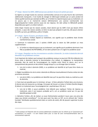 ANNEXES
221
1ère
étape : Donner les ASPE, 1000 kcal par jour pendant 15 jours (2 sachets par jour)
Ce régime va corriger toutes les carences nutritionnelles connues et en plus fournir des nutriments
additionnels manquants ; il est inutile de changer le CSB+/super-céréales par un autre produit de
même qualité (comme par exemple du BP5), car si l’enfant ne répond toujours pas au traitement, on
ne pourra pas à ce moment-là exclure définitivement une carence nutritionnelle non
diagnostiquée/non traitée comme cause de non réponse. On doit utiliser le MEILLEUR produit
disponible pour guérir un enfant malnutri.
Cette étape n’exclut pas les raisons sociales, étant donné que les ASPE n’ont pas besoin d’être
préparés ; si pour des raisons sociales, la mère ne peut pas préparer le pré-mix, elle pourra donner
les ASPE, qui sont, par définition, prêts à l’emploi.
2ème étape : Après 15 jours, prochaine visite,
Si à présent, l’enfant répond au traitement, ceci signifie que le problème était d’ordre
nutritionnel (ou social)
=> Continuer le traitement avec 2 sachets d’ASPE plus la ration du SSN pendant un mois
supplémentaire
Si l’enfant ne répond toujours pas au traitement, ceci signifie que le problème dominant n’est
PAS un problème NUTRITIONNEL, et l’on doit à présent voir s’il s’agit d’un problème social
3ème étape : Enquêter sur les circonstances sociales à domicile ; la visite à domicile devrait
identifier les problèmes sociaux
Il est important de réaliser que la plupart des problèmes sociaux ne pourront PAS être détectés lors
d’une visite à domicile (comme la discrimination d’un enfant, la négligence, la manipulation
parentale, état de santé de l’accompagnant, les rivalités entre frères et sœurs, etc.) car le
comportement des parents et des enfants change lorsqu’il y a un étranger dans la maison.
Lors de la visite à domicile (VAD), si un problème est identifié et qu’il peut être résolu ou
maitrisé,
=> Régler le problème lors de la visite à domicile et effectuer éventuellement d’autres visites lors des
prochaines semaines
Lors de la VAD, si un problème est identifié mais qu’il ne peut être résolu ou maitrisé au sein
du domicile,
=> Faire tout son possible pour le minimiser, tel que : 1) faire admettre l’enfant dans une structure,
2) donner plus de ressources au ménage, 3) essayer de trouver un tuteur à l’enfant (famille élargie),
4) obtenir un traitement pour l’accompagnant (ex : psychiatrique, VIH, etc.)
Lors de la VAD, si aucun problème n’est détecté pour expliquer l’échec de réponse au
traitement, alors il est toujours probable qu’il y ait un problème social qui n’a pas été
identifié pendant la VAD
=> Admettre l’enfant, afin de réaliser un essai d’alimentation pendant 3 jours avec une prise des
repas sous étroite surveillance77
. Ce test peut avoir lieu dans un SST, ou en utilisant des "rations
humides" distribuées quotidiennement dans un centre de santé, afin de pouvoir superviser la prise
des repas.
77
Cette pratique est fréquente dans les services pédiatriques européens pour les enfants qui ne "grossissent pas"
normalement à la maison – ils sont d’abord admis pour un essai de soins normaux/alimentation dans un
environnement supervisé.
 