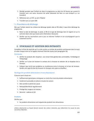 ANNEXES
223
Décédé pendant que l’enfant est dans le programme ou dans les 24 heures qui suivent le
transfert vers une autre structure de santé (nécessite de faire un suivi lorsqu’il y a un
transfert)
Référence vers un STA ou vers l’hôpital
Transfert vers un autre SSN
7.2. Procédures de décharge
Dès que l’enfant atteint les critères de décharge (poids cible et PB cible), il peut être déchargé du
programme.
Noter la date de décharge, le poids, le PB et le type de décharge dans le registre et sur la
carte de ration ainsi que toute autre information nécessaire
Vérifier que les vaccinations sont à jour et informer l’enfant et son accompagnant que le
traitement est fini.
8. STOCKAGE ET GESTION DES INTRANTS
Compléter la fiche de stock dès qu’il y a des sorties ou entrées de produits nutritionnels dans le stock
et noter chaque mois sur le rapport mensuel l’état des stocks (voir paragraphe 10).
Livraisons
Vérifier les produits dès réception : ceci inclut l’état général des commodités, l’emballage et
l’étiquetage
Vérifier sur le bon de livraison le contenu de la livraison et attester de la réception de la
livraison
Indiquer (par écrit) tout problème ou incohérence entre la livraison et le bon de livraison.
Garder une copie du bon de livraison et renvoyer une copie au chauffeur.
Stockage des produits alimentaires et non alimentaires
S’assurer que le stock est :
Suffisamment grand pour entreposer un stock d’un mois de produits alimentaires
Facilement accessible en voiture à toutes les saisons
Bien ventilé et abrité de la pluie
Nettoyé/désinfecté régulièrement
Protégé des rongeurs et insectes
Sécurisé – cadenas et clé
Produits
Vérifier que :
les produits alimentaires sont séparés des produits non alimentaires
enfants sélectionnés au hasard devrait recevoir des visites à domicile, pour déterminer les causes les plus
courantes d’abandon.
 