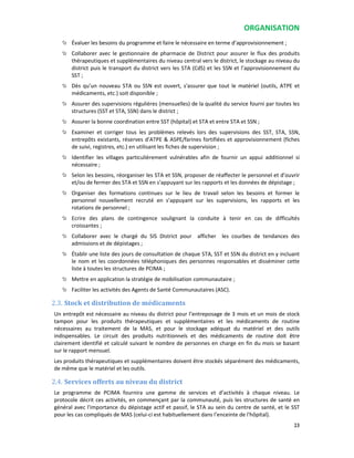 ORGANISATION
23
Évaluer les besoins du programme et faire le nécessaire en terme d’approvisionnement ;
Collaborer avec le gestionnaire de pharmacie de District pour assurer le flux des produits
thérapeutiques et supplémentaires du niveau central vers le district, le stockage au niveau du
district puis le transport du district vers les STA (CdS) et les SSN et l’approvisionnement du
SST ;
Dès qu’un nouveau STA ou SSN est ouvert, s'assurer que tout le matériel (outils, ATPE et
médicaments, etc.) soit disponible ;
Assurer des supervisions régulières (mensuelles) de la qualité du service fourni par toutes les
structures (SST et STA, SSN) dans le district ;
Assurer la bonne coordination entre SST (hôpital) et STA et entre STA et SSN ;
Examiner et corriger tous les problèmes relevés lors des supervisions des SST, STA, SSN,
entrepôts existants, réserves d’ATPE & ASPE/farines fortifiées et approvisionnement (fiches
de suivi, registres, etc.) en utilisant les fiches de supervision ;
Identifier les villages particulièrement vulnérables afin de fournir un appui additionnel si
nécessaire ;
Selon les besoins, réorganiser les STA et SSN, proposer de réaffecter le personnel et d’ouvrir
et/ou de fermer des STA et SSN en s’appuyant sur les rapports et les données de dépistage ;
Organiser des formations continues sur le lieu de travail selon les besoins et former le
personnel nouvellement recruté en s’appuyant sur les supervisions, les rapports et les
rotations de personnel ;
Ecrire des plans de contingence soulignant la conduite à tenir en cas de difficultés
croissantes ;
Collaborer avec le chargé du SIS District pour afficher les courbes de tendances des
admissions et de dépistages ;
Établir une liste des jours de consultation de chaque STA, SST et SSN du district en y incluant
le nom et les coordonnées téléphoniques des personnes responsables et disséminer cette
liste à toutes les structures de PCIMA ;
Mettre en application la stratégie de mobilisation communautaire ;
Faciliter les activités des Agents de Santé Communautaires (ASC).
2.3. Stock et distribution de médicaments
Un entrepôt est nécessaire au niveau du district pour l’entreposage de 3 mois et un mois de stock
tampon pour les produits thérapeutiques et supplémentaires et les médicaments de routine
nécessaires au traitement de la MAS, et pour le stockage adéquat du matériel et des outils
indispensables. Le circuit des produits nutritionnels et des médicaments de routine doit être
clairement identifié et calculé suivant le nombre de personnes en charge en fin du mois se basant
sur le rapport mensuel.
Les produits thérapeutiques et supplémentaires doivent être stockés séparément des médicaments,
de même que le matériel et les outils.
2.4. Services offerts au niveau du district
Le programme de PCIMA fournira une gamme de services et d’activités à chaque niveau. Le
protocole décrit ces activités, en commençant par la communauté, puis les structures de santé en
général avec l'importance du dépistage actif et passif, le STA au sein du centre de santé, et le SST
pour les cas compliqués de MAS (celui-ci est habituellement dans l’enceinte de l'hôpital).
 