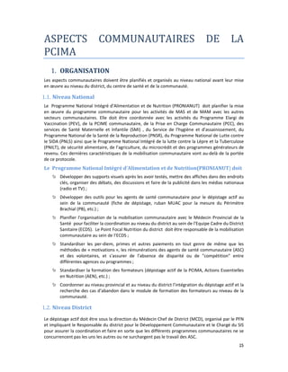 25
ASPECTS COMMUNAUTAIRES DE LA
PCIMA
1. ORGANISATION
Les aspects communautaires doivent être planifiés et organisés au niveau national avant leur mise
en œuvre au niveau du district, du centre de santé et de la communauté.
1.1. Niveau National
Le Programme National Intégré d’Alimentation et de Nutrition (PRONIANUT) doit planifier la mise
en œuvre du programme communautaire pour les activités de MAS et de MAM avec les autres
secteurs communautaires. Elle doit être coordonnée avec les activités du Programme Elargi de
Vaccination (PEV), de la PCIME communautaire, de la Prise en Charge Communautaire (PCC), des
services de Santé Maternelle et Infantile (SMI) , du Service de l’hygiène et d’assainissement, du
Programme National de la Santé de la Reproduction (PNSR), du Programme National de Lutte contre
le SIDA (PNLS) ainsi que le Programme National Intégré de la lutte contre la Lèpre et la Tuberculose
(PNILT), de sécurité alimentaire, de l’agriculture, du microcrédit et des programmes générateurs de
revenu. Ces dernières caractéristiques de la mobilisation communautaire vont au-delà de la portée
de ce protocole.
Le Programme National Intégré d’Alimentation et de Nutrition(PRONIANUT) doit
Développer des supports visuels après les avoir testés, mettre des affiches dans des endroits
clés, organiser des débats, des discussions et faire de la publicité dans les médias nationaux
(radio et TV) ;
Développer des outils pour les agents de santé communautaire pour le dépistage actif au
sein de la communauté (fiche de dépistage, ruban MUAC pour la mesure du Périmètre
Brachial (PB), etc.) ;
Planifier l'organisation de la mobilisation communautaire avec le Médecin Provincial de la
Santé pour faciliter la coordination au niveau du district au sein de l’Equipe Cadre du District
Sanitaire (ECDS). Le Point Focal Nutrition du district doit être responsable de la mobilisation
communautaire au sein de l’ECDS ;
Standardiser les per-diem, primes et autres paiements en tout genre de même que les
méthodes de « motivations », les rémunérations des agents de santé communautaire (ASC)
et des volontaires, et s'assurer de l’absence de disparité ou de "compétition" entre
différentes agences ou programmes ;
Standardiser la formation des formateurs (dépistage actif de la PCIMA, Actions Essentielles
en Nutrition (AEN), etc.) ;
Coordonner au niveau provincial et au niveau du district l'intégration du dépistage actif et la
recherche des cas d’abandon dans le module de formation des formateurs au niveau de la
communauté.
1.2. Niveau District
Le dépistage actif doit être sous la direction du Médecin Chef de District (MCD), organisé par le PFN
et impliquant le Responsable du district pour le Développement Communautaire et le Chargé du SIS
pour assurer la coordination et faire en sorte que les différents programmes communautaires ne se
concurrencent pas les uns les autres ou ne surchargent pas le travail des ASC.
 