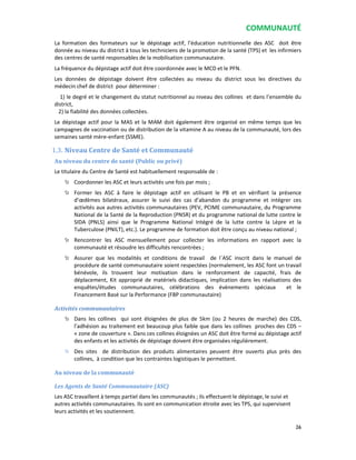 COMMUNAUTÉ
26
La formation des formateurs sur le dépistage actif, l’éducation nutritionnelle des ASC doit être
donnée au niveau du district à tous les techniciens de la promotion de la santé (TPS) et les infirmiers
des centres de santé responsables de la mobilisation communautaire.
La fréquence du dépistage actif doit être coordonnée avec le MCD et le PFN.
Les données de dépistage doivent être collectées au niveau du district sous les directives du
médecin chef de district pour déterminer :
1) le degré et le changement du statut nutritionnel au niveau des collines et dans l’ensemble du
district,
2) la fiabilité des données collectées.
Le dépistage actif pour la MAS et la MAM doit également être organisé en même temps que les
campagnes de vaccination ou de distribution de la vitamine A au niveau de la communauté, lors des
semaines santé mère-enfant (SSME).
1.3. Niveau Centre de Santé et Communauté
Au niveau du centre de santé (Public ou privé)
Le titulaire du Centre de Santé est habituellement responsable de :
Coordonner les ASC et leurs activités une fois par mois ;
Former les ASC à faire le dépistage actif en utilisant le PB et en vérifiant la présence
d’œdèmes bilatéraux, assurer le suivi des cas d’abandon du programme et intégrer ces
activités aux autres activités communautaires (PEV, PCIME communautaire, du Programme
National de la Santé de la Reproduction (PNSR) et du programme national de lutte contre le
SIDA (PNLS) ainsi que le Programme National Intégré de la lutte contre la Lèpre et la
Tuberculose (PNILT), etc.). Le programme de formation doit être conçu au niveau national ;
Rencontrer les ASC mensuellement pour collecter les informations en rapport avec la
communauté et résoudre les difficultés rencontrées ;
Assurer que les modalités et conditions de travail de l`ASC inscrit dans le manuel de
procédure de santé communautaire soient respectées (normalement, les ASC font un travail
bénévole, ils trouvent leur motivation dans le renforcement de capacité, frais de
déplacement, Kit approprié de matériels didactiques, implication dans les réalisations des
enquêtes/études communautaires, célébrations des évènements spéciaux et le
Financement Basé sur la Performance (FBP communautaire)
Activités communautaires
Dans les collines qui sont éloignées de plus de 5km (ou 2 heures de marche) des CDS,
l’adhésion au traitement est beaucoup plus faible que dans les collines proches des CDS –
« zone de couverture ». Dans ces collines éloignées un ASC doit être formé au dépistage actif
des enfants et les activités de dépistage doivent être organisées régulièrement.
Des sites de distribution des produits alimentaires peuvent être ouverts plus près des
collines, à condition que les contraintes logistiques le permettent.
Au niveau de la communauté
Les Agents de Santé Communautaire (ASC)
Les ASC travaillent à temps partiel dans les communautés ; ils effectuent le dépistage, le suivi et
autres activités communautaires. Ils sont en communication étroite avec les TPS, qui supervisent
leurs activités et les soutiennent.
 