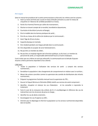 COMMUNAUTÉ
27
Pré-requis
Selon le manuel de procédure de la santé communautaire au Burundi, les critères sont les suivants :
1. Avoir au moins terminé avec succès le niveau d’études primaires ou avoir le niveau de
cinquième en l’absence de candidat possédant ce niveau;
2. Parité d’un homme/ femme par colline de recensement ;
3. Election en tenant compte de la moralité, honnêteté et dynamisme;
4. Courtoisie et discrétion (umuntu w’ibanga);
5. Etre le modèle dans les bonnes pratiques de santé ;
6. Etre élu au niveau de la colline de résidence par la communauté ;
7. Avoir l’âge de 20 ans et plus;
8. Capacité physique et mentale;
9. Etre résident pendant une longue période dans la communauté ;
10. Etre disponible et accepter de servir bénévolement ;
11. Ne pas être un membre du COSA ;
12. Ne pas être un employé régulier de la fonction publique, un élu local, un membre du
personnel de santé, un responsable administratif local ou d’autre employeur.
Il est à noter que ces critères ne sont pas exhaustifs, la communauté aura la latitude d’ajouter
d’autres critères pertinents répondant à leur attente.
L’ASC doit :
Inciter la population à l’utilisation des services de santé y compris des services
nutritionnels ;
Sensibiliser la population à des changements de comportement en relation avec la nutrition ;
Mener des actions concrètes comme la supervision des comités de distributions des intrants
nutritionnels ;
Préparer le programme d’activités mensuel sous la supervision du TPS ;
Assurer le Paquet Minimum d’Activités (PMA) relatifs aux services de santé comprenant :
Identifier, récupérer et relancer les cas d’abandons et les conseiller à reprendre le
traitement
Faire le suivi de la croissance des enfants de 0 à 5 ans/dépistage et référence des cas de
malnutrition vers les structures de prise en charge ;
Identifier les cas de décès à domicile ;
Accompagner les cas d’urgence au CDS ;
Orienter pour le dépistage et informer la population sur les services nutritionnels disponibles
dans la localité.
 