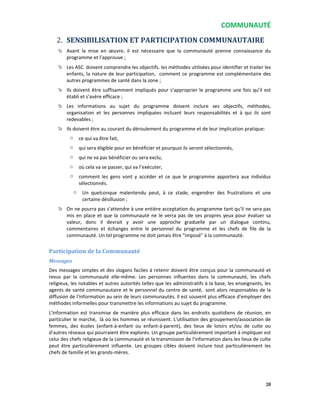 COMMUNAUTÉ
28
2. SENSIBILISATION ET PARTICIPATION COMMUNAUTAIRE
Avant la mise en œuvre, il est nécessaire que la communauté prenne connaissance du
programme et l’approuve ;
Les ASC doivent comprendre les objectifs, les méthodes utilisées pour identifier et traiter les
enfants, la nature de leur participation, comment ce programme est complémentaire des
autres programmes de santé dans la zone ;
Ils doivent être suffisamment impliqués pour s’approprier le programme une fois qu’il est
établi et s'avère efficace ;
Les informations au sujet du programme doivent inclure ses objectifs, méthodes,
organisation et les personnes impliquées incluant leurs responsabilités et à qui ils sont
redevables ;
Ils doivent être au courant du déroulement du programme et de leur implication pratique:
o ce qui va être fait,
o qui sera éligible pour en bénéficier et pourquoi ils seront sélectionnés,
o qui ne va pas bénéficier ou sera exclu,
o où cela va se passer, qui va l’exécuter,
o comment les gens vont y accéder et ce que le programme apportera aux individus
sélectionnés.
o Un quelconque malentendu peut, à ce stade, engendrer des frustrations et une
certaine désillusion ;
On ne pourra pas s’attendre à une entière acceptation du programme tant qu’il ne sera pas
mis en place et que la communauté ne le verra pas de ses propres yeux pour évaluer sa
valeur, donc il devrait y avoir une approche graduelle par un dialogue continu,
commentaires et échanges entre le personnel du programme et les chefs de file de la
communauté. Un tel programme ne doit jamais être "imposé" à la communauté.
Participation de la Communauté
Messages
Des messages simples et des slogans faciles à retenir doivent être conçus pour la communauté et
revus par la communauté elle-même. Les personnes influentes dans la communauté, les chefs
religieux, les notables et autres autorités telles que les administratifs à la base, les enseignants, les
agents de santé communautaire et le personnel du centre de santé, sont alors responsables de la
diffusion de l'information au sein de leurs communautés. Il est souvent plus efficace d'employer des
méthodes informelles pour transmettre les informations au sujet du programme.
L'information est transmise de manière plus efficace dans les endroits quotidiens de réunion, en
particulier le marché, là où les hommes se réunissent. L'utilisation des groupement/association de
femmes, des écoles (enfant-à-enfant ou enfant-à-parent), des lieux de loisirs et/ou de culte ou
d'autres réseaux qui pourraient être explorés. Un groupe particulièrement important à impliquer est
celui des chefs religieux de la communauté et la transmission de l'information dans les lieux de culte
peut être particulièrement influente. Les groupes cibles doivent inclure tout particulièrement les
chefs de famille et les grands-mères.
 